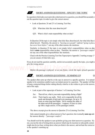 101 Helpful Hints for IELTS
SHORT-ANSWER QUESTIONS - SPECIFY THE TOPIC O
In aquestionwhich asks you to provide a shortanswerto aquestion, you shouldfirstaccuratelyv
out the question topic in order to give the correct answer.
• Look at Questions 24 and 25 in Listening Test One:
Q24. What does Julie like most about herjob?
Q25. What is Julie's main responsibility when on duty?
In Question 24 the topic is not simply what Julie likes about herjob, but what Julie likes i
about herjob. Therefore, the answer is "meeting new people", and not "going to place,
has never been before ", nor any of the other reasons she mentions.
Similarly, in Question 25 the topic is not simply Julie's responsibilities when on duty
Julie's main responsibility when on duty. Therefore, the answer is "passenger comfort'
not any one of the other responsibilities she mentions.
Check with the Practice Listening Test One Tapescript in Appendix 2 starting on page 1^
you are unsure of what Julie says.
If you do not read the question carefully, and do not accurately specify the topic, you might e
give the wrong answer.
Before the passage is played, or as you listen, circle the topic ofeach questior
SHORT-ANSWER QUESTIONS - SUMMING UP Q
The speaker often sums up what he or she says in answer to a specific question. It is natural
speaker to be sometimes unable to give an instant answer to a question. The speaker will thei
of many connected things before stating directly what he or she wishes to give as the answer;
end of the reply.
• Look at part of the tapescript of Section 3 of Listening Test One:
Sue: Then tell me, what is your main responsibility during a flight?
Julie: That's hard to say really. Well, we're responsible for all the
needs and demands of each and every passenger, for up to 10
hours on some long haul flights. Not to mention the safety of
the plane and all the passengers. I suppose, if I have to come
up with a single answer, it'd be passenger comfort.
The above excerpt gives the answer to Question 25 in Listening Test One.
Julie cannot instantly give a direct answer to Sue's question, but eventually sums up and-
her answer directly - "passenger comfort".
You should wait for the speaker to sum up before giving your short answer to a question. Ify
not, you run the risk ofwriting down an answer which may be incorrect or only partly correct
might also be too busy writing down what you think is the answer, and not hear the correct ai
in the speaker's summing up.
26
www.IELTS4U.blogfa.com
 