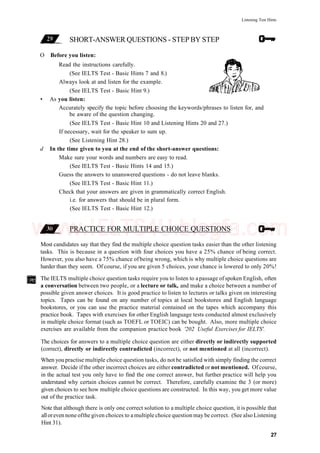 Listening Test Hints
SHORT-ANSWER QUESTIONS - STEP BY STEP
O Before you listen:
Read the instructions carefully.
(See IELTS Test - Basic Hints 7 and 8.)
Always look at and listen for the example.
(See IELTS Test - Basic Hint 9.)
• As you listen:
Accurately specify the topic before choosing the keywords/phrases to listen for, and
be aware of the question changing.
(See IELTS Test - Basic Hint 10 and Listening Hints 20 and 27.)
If necessary, wait for the speaker to sum up.
(See Listening Hint 28.)
d In the time given to you at the end of the short-answer questions:
Make sure your words and numbers are easy to read.
(See IELTS Test - Basic Hints 14 and 15.)
Guess the answers to unanswered questions - do not leave blanks.
(See IELTS Test - Basic Hint 11.)
Check that your answers are given in grammatically correct English.
i.e. for answers that should be in plural form.
(See IELTS Test - Basic Hint 12.)
PRACTICE FOR MULTIPLE CHOICE QUESTIONS
Most candidates say that they find the multiple choice question tasks easier than the other listening
tasks. This is because in a question with four choices you have a 25% chance of being correct.
However, you also have a 75% chance of being wrong, which is why multiple choice questions are
harder than they seem. Of course, if you are given 5 choices, your chance is lowered to only 20%!
The IELTS multiple choice question tasks require you to listen to apassage of spoken English, often
a conversation between two people, or a lecture or talk, and make a choice between a number of
possible given answer choices. It is good practice to listen to lectures or talks given on interesting
topics. Tapes can be found on any number of topics at local bookstores and English language
bookstores, or you can use the practice material contained on the tapes which accompany this
practice book. Tapes with exercises for other English language tests conducted almost exclusively
in multiple choice format (such as TOEFL or TOEIC) can be bought. Also, more multiple choice
exercises are available from the companion practice book '202 Useful Exercises for IELTS'.
The choices for answers to a multiple choice question are either directly or indirectly supported
(correct), directly or indirectly contradicted (incorrect), or not mentioned at all (incorrect).
When you practise multiple choice question tasks, do not be satisfied with simply finding the correct
answer. Decide ifthe other incorrect choices are either contradicted or not mentioned. Ofcourse,
in the actual test you only have to find the one correct answer, but further practice will help you
understand why certain choices cannot be correct. Therefore, carefully examine the 3 (or more)
given choices to see how multiple choice questions are constructed. In this way, you get more value
out of the practice task.
Note that although there is only one correct solution to a multiple choice question, it is possible that
alloreven none ofthe given choices to a multiple choice question may be correct. (See also Listening
Hint 31).
27
www.IELTS4U.blogfa.com
 