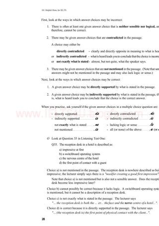 101 Helpful Hints for IELTS
First, look at the ways in which answer choices may be incorrect:
1. There is often at least one given answer choice that is neither sensible nor logical, an
therefore, cannot be correct.
2. There may be given answer choices that are contradicted in the passage.
A choice may either be
directly contradicted - clearly and directly opposite in meaning to what is hea
or indirectly contradicted - whatisheardleadsyoutoconcludethatthechoiceisincorre
or not exactly what is stated - almost, but not quite, what the speaker says.
3. There may be given answer choices that are notmentioned in the passage. (Note that son
answers might not be mentioned in the passage and may also lack logic or sense.)
Next, look at the ways in which answer choices may be correct:
1. A given answer choice may be directly supported by what is stated in the passage.
2. A given answer choice may be indirectly supported by what is stated in the passage, tF
is, what is heard leads you to conclude that the choice is the correct answer.
When you practise, ask yourself if the given answer choices in a multiple choice question are:
- directly supported
- indirectly supported
- directly contradicted
- indirectly contradicted
not exactly what is stated
not mentioned
- lacking logic or sense
- all (or none) of the above
O Look at Question 35 in Listening Test One:
Q35. The reception desk in a hotel is described as:
a) impressive at first
b) a switchboard operating system
c) the nervous centre of the hotel
d) the first point of contact with a guest
Choice a) is not mentioned in the passage. The reception desk is nowhere described as bei
impressive; the lecturer simply says there is a "needfor creating a good first impression".
Note that choice a) is not mentioned but is also not a sensible answer. Does the recepti
desk become less impressive later?
Choice b) cannot possibly be correct because it lacks logic. A switchboard operating systc
is mentioned, but it cannot be a description of a reception desk.
Choice c) is not exactly what is stated in the passage. The lecturer says
"... the reception desk is both the ... er... theface and the nerve centre ofa hotel...".
Choice d) is correct because it is directly supported in the passage. The lecturer says
"... (the reception desk is) the first point of physical contact with the client...".
28
www.IELTS4U.blogfa.com
 