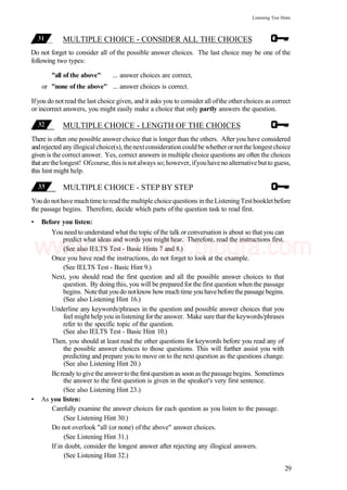 Listening Test Hints
MULTIPLE CHOICE - CONSIDER ALL THE CHOICES
Do not forget to consider all of the possible answer choices. The last choice may be one of the
following two types:
"all of the above" ... answer choices are correct,
or "none of the above" ... answer choices is correct.
Ifyou do not read the last choice given, and it asks you to consider all ofthe other choices as correct
or incorrect answers, you might easily make a choice that only partly answers the question.
MULTIPLE CHOICE - LENGTH OF THE CHOICES
There is often one possible answer choice that is longer than the others. After you have considered
andrejected anyillogical choice(s), thenextconsideration couldbe whetherornotthe longestchoice
given is the correct answer. Yes, correct answers in multiple choice questions are often the choices
thatarethelongest! Ofcourse, thisisnotalways so; however, ifyouhaveno alternativebutto guess,
this hint might help.
MULTIPLE CHOICE - STEP BY STEP
Youdo nothave muchtime toreadthe multiple choicequestions in theListeningTestbookletbefore
the passage begins. Therefore, decide which parts of the question task to read first.
• Before you listen:
You need to understand what the topic ofthe talk or conversation is about so that you can
predict what ideas and words you might hear. Therefore, read the instructions first.
(See also IELTS Test - Basic Hints 7 and 8.)
Once you have read the instructions, do not forget to look at the example.
(See IELTS Test - Basic Hint 9.)
Next, you should read the first question and all the possible answer choices to that
question. By doing this, you will be prepared for the first question when the passage
begins. Notethat you do notknow how much time you havebeforethe passage begins.
(See also Listening Hint 16.)
Underline any keywords/phrases in the question and possible answer choices that you
feel might help you in listening for the answer. Make sure that the keywords/phrases
refer to the specific topic of the question.
(See also IELTS Test - Basic Hint 10.)
Then, you should at least read the other questions for keywords before you read any of
the possible answer choices to those questions. This will further assist you with
predicting and prepare you to move on to the next question as the questions change.
(See also Listening Hint 20.)
Beready to give the answerto the firstquestion as soon as thepassagebegins. Sometimes
the answer to the first question is given in the speaker's very first sentence.
(See also Listening Hint 23.)
• As you listen:
Carefully examine the answer choices for each question as you listen to the passage.
(See Listening Hint 30.)
Do not overlook "all (or none) of the above" answer choices.
(See Listening Hint 31.)
If in doubt, consider the longest answer after rejecting any illogical answers.
(See Listening Hint 32.)
29
www.IELTS4U.blogfa.com
 