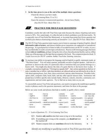 101 Helpful Hints for IELTS
3 In the time given to you at the end of the multiple choice questions:
Check the choices you have made.
(See Listening Hints 31 to 33.)
Guess the answers to unanswered questions - do not leave blanks.
(See IELTS Test - Basic Hint 11.)
PRACTICE FOR TRUE/FALSE QUESTIONS
Candidates usually feel safe with True/False type tasks because the chance of getting each answ
correct is 50%. Yet, surprisingly, it is often the task in which candidates score the least marks. Th
is especially true of True/False/Not Mentioned, or Accurate/Inaccurate/Not Given question tasl
in which your chances ofanswering correctly are lowered to 1 in 3. (See IELTS Test - Basic Hint 1
The IELTS True/False question tasks require you to listen to a passage of spoken English, often J
informative talk or lecture, and choose whether given statements are supported or contradicted
the passage. It is good practice to listen to talks or recorded lectures on the TV or radio, or you c
buy recorded talks on audio cassette tapes atbookstores. Practise with listening passages that itemi
certain rules or conditions, perhaps listingthe rules ofuse ofaneducational facility such as alibrai
Make use ofthepassages on the tape that accompanies this book. The companion practice book '2i
Useful Exercises for IELTS' contains further True/False listening exercises.
To increase your ability to recognise the language used in English to qualify statements made, pi
"The Rule Game". You will need a partner, preferably an native English speaker. Ask him or r
questions to discover the rules of a particular club or institution that your partner belongs to a
knows well. You might also discuss the rules of a game that he or she knows how to play. F
example, your partnermight say, "I belong to a squash club". Ask various questions to find out wl
rules a member has to follow, and what members are allowed and are not allowed to do at the ch
Ask about opening hours, fees, fines, dress restrictions, and any other limitations. Possible clubs;
sports clubs, computer clubs, book clubs, and any other special interest clubs. Institutions wht
people have to follow specific rules include banks, libraries, schools, churches, community serv
organisations and real estate agencies. Try to find out as many rules as you can.
To successfully answer True/False task questions, you need to recognise the modifying or qualify]
words or phrases used in the question statements, and listen for them in the passage.
Below are some words and phrases that help to modify or qualify what is stated:
- must
- ought to
- don't have to
-may
- must not (mustn't)
- never
- however
- have to
- should
- not required to
- might
- should not (shouldn't)
- sometimes
-but
- certainly
- necessary to
- unnecessary to
- can
-cannot (can't)
- often
- an exception is
-will
- need to
- need not (needn't)
- could
- won't
- usually
- on the other hand
- absolutely essen
- can / may only
- it is optional
- it is possible
- strictly prohibit*
- always
-yet
• Look at Questions 33 - 35 in Listening Test Two:
Q33. Students only need to enter their name to log on to the machines
Q34. If something goes wrong on the computer, you should not turn
the machine off
Q35. Student computer disks are sometimes allowed in the laboratory.
A I
A I
A I
30
Identify any modifying or qualifying words in True/False question tasks
www.IELTS4U.blogfa.com
 