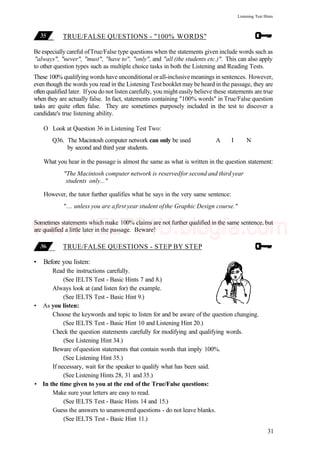 Listening Test Hints
TRUE/FALSE QUESTIONS - "100% WORDS"
Be especially careful ofTrue/False type questions when the statements given include words such as
"always", "never", "must", "have to", "only", and "all (the students etc.)". This can also apply
to other question types such as multiple choice tasks in both the Listening and Reading Tests.
These 100% qualifying words have unconditional orall-inclusivemeanings in sentences. However,
even though the words you read in the Listening Test booklet may be heard in the passage, they are
often qualified later. Ifyou do not listen carefully, you might easily believe these statements are true
when they are actually false. In fact, statements containing "100% words" in True/False question
tasks are quite often false. They are sometimes purposely included in the test to discover a
candidate's true listening ability.
O Look at Question 36 in Listening Test Two:
Q36. The Macintosh computer network can only be used A I N
by second and third year students.
What you hear in the passage is almost the same as what is written in the question statement:
"The Macintosh computer network is reservedfor second and third year
students only..."
However, the tutor further qualifies what he says in the very same sentence:
"... unless you are afirst year student ofthe Graphic Design course."
Sometimes statements which make 100% claims are not further qualified in the same sentence, but
are qualified a little later in the passage. Beware!
TRUE/FALSE QUESTIONS - STEP BY STEP
• Before you listen:
Read the instructions carefully.
(See IELTS Test - Basic Hints 7 and 8.)
Always look at (and listen for) the example.
(See IELTS Test - Basic Hint 9.)
• As you listen:
Choose the keywords and topic to listen for and be aware of the question changing.
(See IELTS Test - Basic Hint 10 and Listening Hint 20.)
Check the question statements carefully for modifying and qualifying words.
(See Listening Hint 34.)
Beware of question statements that contain words that imply 100%.
(See Listening Hint 35.)
If necessary, wait for the speaker to qualify what has been said.
(See Listening Hints 28, 31 and 35.)
• In the time given to you at the end of the True/False questions:
Make sure your letters are easy to read.
(See IELTS Test - Basic Hints 14 and 15.)
Guess the answers to unanswered questions - do not leave blanks.
(See IELTS Test - Basic Hint 11.)
31
www.IELTS4U.blogfa.com
 