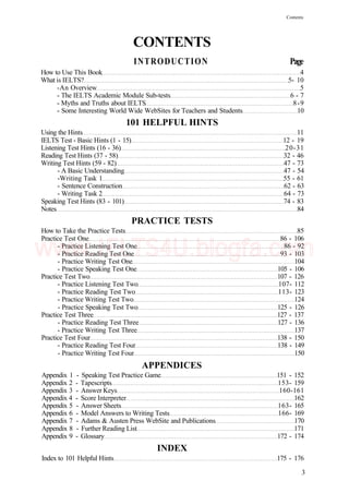 Contents
CONTENTS
INTRODUCTION Page
How to Use This Book 4
What is IELTS? 5- 10
-An Overview 5
- The IELTS Academic Module Sub-tests 6 - 7
- Myths and Truths about IELTS 8-9
- Some Interesting World Wide WebSites for Teachers and Students 10
101 HELPFUL HINTS
Using the Hints 11
IELTS Test - Basic Hints (1 - 15) 12 - 19
Listening Test Hints (16 - 36) 20-31
Reading Test Hints (37 - 58) 32 - 46
Writing Test Hints (59 - 82) 47 - 73
- A Basic Understanding 47 - 54
-Writing Task 1 55 - 61
- Sentence Construction 62 - 63
- Writing Task 2 64 - 73
Speaking Test Hints (83 - 101) 74 - 83
Notes 84
PRACTICE TESTS
How to Take the Practice Tests 85
Practice Test One 86 - 106
- Practice Listening Test One 86 - 92
- Practice Reading Test One 93 - 103
- Practice Writing Test One 104
- Practice Speaking Test One 105 - 106
Practice Test Two 107 - 126
- Practice Listening Test Two 107- 112
- Practice Reading Test Two 113- 123
- Practice Writing Test Two 124
- Practice Speaking Test Two 125 - 126
Practice Test Three 127 - 137
- Practice Reading Test Three 127 - 136
- Practice Writing Test Three 137
Practice Test Four 138 - 150
- Practice Reading Test Four 138 - 149
- Practice Writing Test Four 150
APPENDICES
Appendix 1 - Speaking Test Practice Game 151 - 152
Appendix 2 - Tapescripts 153- 159
Appendix 3 - Answer Keys 160-161
Appendix 4 - Score Interpreter 162
Appendix 5 - Answer Sheets 163- 165
Appendix 6 - Model Answers to Writing Tests 166- 169
Appendix 7 - Adams & Austen Press WebSite and Publications 170
Appendix 8 - Further Reading List 171
Appendix 9 - Glossary 172 - 174
INDEX
Index to 101 Helpful Hints 175 - 176
3
www.IELTS4U.blogfa.com
 