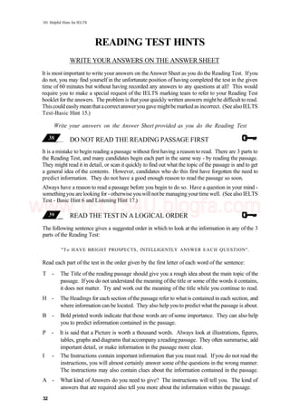 101 Helpful Hints for IELTS
READING TEST HINTS
WRITE YOUR ANSWERS ON THE ANSWER SHEET
It is most important to write your answers on the Answer Sheet as you do the Reading Test. Ifyou
do not, you may find yourself in the unfortunate position of having completed the test in the given
time of 60 minutes but without having recorded any answers to any questions at all! This would
require you to make a special request of the IELTS marking team to refer to your Reading Test
booklet for the answers. The problem is that your quickly written answers mightbe difficult to read.
Thiscouldeasilymeanthatacorrectansweryougavemightbemarkedas incorrect. (See alsoIELTS
Test-Basic Hint 15.)
Write your answers on the Answer Sheet provided as you do the Reading Test
DO NOT READ THE READING PASSAGE FIRST
It is a mistake to begin reading a passage without first having a reason to read. There are 3 parts to
the Reading Test, and many candidates begin each part in the same way - by reading the passage.
They might read it in detail, or scan it quickly to find out what the topic ofthe passage is and to get
a general idea of the contents. However, candidates who do this first have forgotten the need to
predict information. They do not have a good enough reason to read the passage so soon.
Always have a reason to read a passage before you begin to do so. Have a question in your mind -
somethingyou arelooking for- otherwiseyouwill notbe managing yourtime well. (See also IELTS
Test - Basic Hint 6 and Listening Hint 17.)
READ THE TEST IN A LOGICAL ORDER
The following sentence gives a suggested order in which to look at the information in any of the 3
parts of the Reading Test:
"To HAVE BRIGHT PROSPECTS, INTELLIGENTLY ANSWER EACH QUESTION".
Read each part of the test in the order given by the first letter of each word of the sentence:
T - The Title of the reading passage should give you a rough idea about the main topic of the
passage. Ifyou do not understand the meaning ofthe title or some ofthe words it contains,
it does not matter. Try and work out the meaning of the title while you continue to read.
H - The Headings for each section ofthe passage refer to what is contained in each section, and
where information can be located. They also help you to predict what the passage is about.
B - Bold printed words indicate that those words are of some importance. They can also help
you to predict information contained in the passage.
P - It is said that a Picture is worth a thousand words. Always look at illustrations, figures,
tables, graphs and diagrams that accompany areadingpassage. They often summarise, add
important detail, or make information in the passage more clear.
I - The Instructions contain important information that you must read. If you do not read the
instructions, you will almost certainly answer some of the questions in the wrong manner.
The instructions may also contain clues about the information contained in the passage.
A - What kind of Answers do you need to give? The instructions will tell you. The kind of
answers that are required also tell you more about the information within the passage.
32
www.IELTS4U.blogfa.com
 