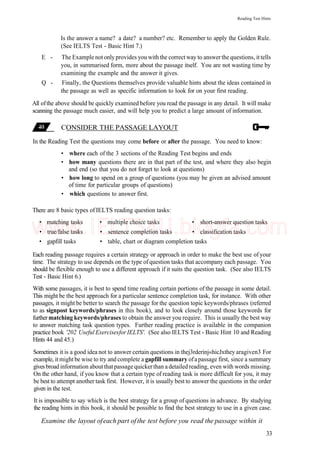 Reading Test Hints
Is the answer a name? a date? a number? etc. Remember to apply the Golden Rule.
(See IELTS Test - Basic Hint 7.)
E - The Example not only provides you with the correct way to answerthe questions, it tells
you, in summarised form, more about the passage itself. You are not wasting time by
examining the example and the answer it gives.
Q - Finally, the Questions themselves provide valuable hints about the ideas contained in
the passage as well as specific information to look for on your first reading.
All ofthe above should be quickly examined before you read the passage in any detail. It will make
scanning the passage much easier, and will help you to predict a large amount of information.
CONSIDER THE PASSAGE LAYOUT
In the Reading Test the questions may come before or after the passage. You need to know:
• where each of the 3 sections of the Reading Test begins and ends
• how many questions there are in that part of the test, and where they also begin
and end (so that you do not forget to look at questions)
• how long to spend on a group of questions (you may be given an advised amount
of time for particular groups of questions)
• which questions to answer first.
There are 8 basic types of IELTS reading question tasks:
• matching tasks • multiple choice tasks • short-answer question tasks
• true/false tasks • sentence completion tasks • classification tasks
• gapfill tasks • table, chart or diagram completion tasks
Each reading passage requires a certain strategy or approach in order to make the best use of your
time. The strategy to use depends on the type ofquestion tasks that accompany each passage. You
should be flexible enough to use a different approach if it suits the question task. (See also IELTS
Test - Basic Hint 6.)
With some passages, it is best to spend time reading certain portions of the passage in some detail.
This might be the best approach for a particular sentence completion task, for instance. With other
passages, it might be better to search the passage for the question topic keywords/phrases (referred
to as signpost keywords/phrases in this book), and to look closely around those keywords for
further matching keywords/phrases to obtain the answer you require. This is usually the best way
to answer matching task question types. Further reading practice is available in the companion
practice book '202 Useful Exercisesfor IELTS'. (See also IELTS Test - Basic Hint 10 and Reading
Hints 44 and 45.)
Sometimes it is a good idea not to answer certain questions in thej3rderinj«hicJxthey aragiven3 For
example, itmightbe wise to try and complete a gapfill summary ofapassage first, since a summary
gives broad information aboutthatpassage quickerthan a detailed reading, even with words missing.
On the other hand, if you know that a certain type of reading task is more difficult for you, it may
be best to attempt another task first. However, it is usually best to answer the questions in the order
given in the test.
It is impossible to say which is the best strategy for a group of questions in advance. By studying
the reading hints in this book, it should be possible to find the best strategy to use in a given case.
Examine the layout ofeach part ofthe test before you read the passage within it
33
www.IELTS4U.blogfa.com
 