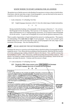 Reading Test Hints
KNOW WHERE TO START LOOKING FOR AN ANSWER
The quickest way to find the answers to the Reading Testquestions is to know where to look forthem.
If you know what the main idea or topic of each paragraph is, you can first look for the answer to
a question in the most likely paragraph in the passage.
• Look at Question 13 in Reading Test One:
Q13 English language classrooms in the U.S. have the widest range of student nationalities.
T F N
Having matched the headings to the paragraphs in the passage in Questions 5 - 10, we know
that Paragraph (iii) has the heading "Heterogeneity in the language classroom ". Question 13
refers to heterogeneity in U.S. English language classrooms, so it is logical to look in Paragraph
(iii) for the answer. A quick scan of Paragraph (iii) reveals that the question statement is true.
There is usually a logical place to begin looking for the answer to a reading question. This requires
an understanding of the main idea or topic of each paragraph. You can save yourself a great
amount of time if you work out the main idea or topic of each paragraph in the early stages of your
assessment of the passage. (See also Reading Hint 42.)
READ AROUND THE KEYWORDS/PHRASES
Sometimes the answer to a question can be found without a detailed reading ofa paragraph that might
contain the answer. First, choose the keyword/phrase from the question, and locate the first instance
of it in the reading passage, reading around it to discover the answer. Next, read the sentence the
keyword/phrase is within. Then, ifnecessary, read the preceeding and succeeding sentences. Ifthe
answer is not found by reading around the first location of the keyword/phrase, search for the next
instance, and repeat the process. Continue until the answer is found.
D Look at Question 15 in Reading Test One:
35
www.IELTS4U.blogfa.com
 