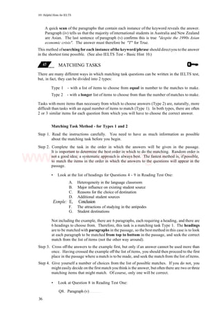 101 Helpful Hints for IELTS
A quick scan of the paragraphs that contain each instance of the keyword reveals the answer.
Paragraph (iv) tells us that the majority ofinternational students in Australia and New Zealand
are Asian. The last sentence of paragraph (v) confirms this is true "despite the 1990s Asian
economic crisis". The answer must therefore be "T" for True.
This method ofsearching for each instance ofthe keyword/phrase should directyou to the answer
in the shortest time possible. (See also IELTS Test - Basic Hint 10.)
MATCHING TASKS
There are many different ways in which matching task questions can be written in the IELTS test,
but, in fact, they can be divided into 2 types:
Type 1 - with a list of items to choose from equal in number to the matches to make.
Type 2 - with a longer list of items to choose from than the number of matches to make.
Tasks with more items than necessary from which to choose answers (Type 2) are, naturally, more
difficult than tasks with an equal number of items to match (Type 1). In both types, there are often
2 or 3 similar items for each question from which you will have to choose the correct answer.
Matching Task Method - for Types 1 and 2
Step 1. Read the instructions carefully. You need to have as much information as possible
about the matching task before you begin.
Step 2. Complete the task in the order in which the answers will be given in the passage.
It is important to determine the best order in which to do the matching. Random order is
not a good idea; a systematic approach is always best. The fastest method is, if possible,
to match the items in the order in which the answers to the questions will appear in the
passage.
• Look at the list of headings for Questions 4 - 9 in Reading Test One:
A. Heterogeneity in the language classroom
B. Major influence on existing student source
C. Reasons for the choice of destination
D. Additional student sources
Exmple: E, Conclusion
F. The attractions of studying in the antipodes
G. Student destinations
Not including the example, there are 6 paragraphs, each requiring a heading, and there are
6 headings to choose from. Therefore, this task is a matching task Type 1. The headings
are to be matched with paragraphs in the passage, so the best method in this case is to look
at each paragraph to be matched from top to bottom in the passage, and seek the correct
match from the list of items (not the other way around).
Step 3. Cross off the answers to the example first, but only if an answer cannot be used more than
once. Having crossed the example off the list of items, you should then proceed to the first
place in the passage where a match is to be made, and seek the match from the list ofitems.
Step 4. Give yourself a number of choices from the list of possible matches. If you do not, you
might easily decide on the first match you think is the answer, but often there are two or three
matching items that might match. Of course, only one will be correct.
• Look at Question 8 in Reading Test One:
Q8. Paragraph (v)
36
www.IELTS4U.blogfa.com
 