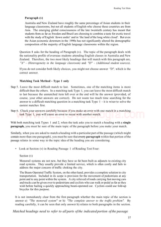 Reading Test Hints
Paragraph (v)
Australia and New Zealand have roughly the same percentage of Asian students in their
language classrooms, but not all students of English who choose these countries are from
Asia. The emerging global consciousness of the late twentieth century has meant that
students from as far as Sweden and Brazil are choosing to combine a taste for exotic travel
with the study of English 'down under' and in 'the land of the long white cloud'. But even
the Asian economic downturn in the 1990s has not significantly altered the demographic
composition of the majority of English language classrooms within the region.
Question 8 asks for the heading of Paragraph (v). The topic of the paragraph deals with
the nationality profile of overseas students attending English classes in Australia and New
Zealand. Therefore, the two most likely headings that will match with this paragraph are,
"A" - (Heterogeneity in the language classroom) and "D" - (Additional student sources).
If you do not consider both likely choices, you might not choose answer "D", which is the
correct answer.
Matching Task Method - Type 1 only
Step 5. Leave the most difficult match to last. Sometimes, one of the matching items is more
difficult than the others. In a matching task Type 1, you can leave the most difficult match
to last because the unmatched item left over at the end will be the answer (provided, of
course, your other answers are correct). Do not waste too much time searching for the
answer to a difficult matching question in a matching task Type 1 - it is wiser to solve the
easiest matches first.
Step 6. Check your answers carefully because if you make an error with one match in a matching
task Type 1, you will cause an error to occur with another match.
With both matching task Types 1 and 2, when the task asks you to match a heading with a single
paragraph, you must be sure of the main topic of the paragraph before you make your match.
Similarly, when you are asked to match a heading with a particular part ofthe passage (which might
contain more than one paragraph), you must be sure that every paragraph within that portion ofthe
passage relates in some way to the topic idea of the heading you are considering.
• Look at Section (v) in Reading Passage 1 of Reading Test Four:
Section (v)
Monorail systems are not new, but they have so far been built as adjuncts to existing city
road systems. They usually provide a limited service, which is often costly and fails to
address the major concern of traffic choking the city.
The Beam-Operated Traffic System, on the other hand, provides a complete solution to city
transportation. Included in its scope is provision for the movement of pedestrians at any
point and to any point within the system. A city relieved ofroads carrying fast moving cars
and trucks can be given over to pedestrians and cyclists who can walk or pedal as far as they
wish before hailing a quickly approaching beam-operated car. Cyclists could use fold-up
bicycles for this purpose.
It is not immediately clear from the first paragraph whether the main topic of the section is
answer e) "The monorail system" or h) "The complete answer to the traffic problem". By
reading carefully, it can be seen that only answer h) relates to both paragraphs in the section.
Matched headings need to refer to all parts ofthe indicated portion ofthe passage
37
www.IELTS4U.blogfa.com
 