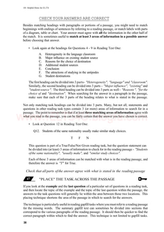 101 Helpful Hints for ELTS
CHECKYOURANSWERS ARE CORRECT
Besides matching headings with paragraphs or portions of a passage, you might need to match
beginnings with endings of sentences by referring to a reading passage, or match labels with parts
of a diagram, table or chart. Your answer must agree with all the information in the other half of
the match. It is sometimes useful to match at least 3 areas of information in a possible answer
before choosing that answer.
• Look again at the headings for Questions 4 - 9 in Reading Test One:
A. Heterogeneity in the language classroom
B. Major influence on existing student source
C. Reasons for the choice of destination
D. Additional student sources
E. Conclusion
F. The attractions of studying in the antipodes
G. Student destinations
The firstheading can be divided into 3 parts- "Heterogeneity", "language" and "classroom".
Similarly, the second heading can be divided into 3 parts - "Major influence", "existing" and
"student source". The third heading can be divided into 3 parts as well - "Reasons", "for the
choice of and "destination". When searching for the answer in a paragraph in the passage,
make sure that each of the 3 parts of the heading relates to what is stated in the passage.
Not only matching task headings can be divided into 3 parts. Many, but not all, statements and
questions in other reading task types contain 3 (or more) areas of information to search for in a
passage. The point to remember is that if at least three matching areas ofinformation agree with
what you read in the passage, you can be fairly certain that the answer you have chosen is correct.
• Look at Question 12 in Reading Test One:
Q12. Students of the same nationality usually make similar study choices.
T F N
This question is part of a True/False/Not Given reading task, but the question statement can
be divided into (at least) 3 areas ofinformation to check for in the reading passage - "Students
ofthe same nationality", "usually make", and "similar study choices".
Each of these 3 areas of information can be matched with what is in the reading passage, and
therefore the answer is "T" for True.
Check that all parts ofthe answer agree with what is stated in the reading passage
"PLACE" THE TASK ACROSS THE PASSAGE
If you look at the example and the last question of a particular set of questions in a reading task,
and then locate the topic of the example and the topic of the last question within the passage, the
answers to the task questions will generally lie within the area between those two locations. This
placing technique shortens the area of the passage in which to search for the answers.
Thetechniqueis particularly useful inreading gapfill tasks where you mustreferto areading passage
for the missing words. The summary gapfill text can sometimes be divided into sections that
correspond to the various paragraphs of the reading passage. It should then be quicker to find the
correct paragraph within which to find the answer. This technique is not limited to gapfill tasks.
38
www.IELTS4U.blogfa.com
 