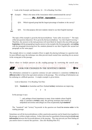 Reading Test Hints
• Look at the Example and Questions 16 - 18 in Reading Test One:
Example: What is the name of the Association which commissioned the survey?
Q16. Which regional group had the largest percentage of students in the survey?
Ql8. For what purpose did most students intend to use their English learning?
The topic of the example is given by the keyword/phrase "name ofthe Association ". The topic
of the last question (Question 18) is given by the keyword/phrase "use their English learning ".
Therefore, the answers to the task questions will most likely be found in the area ofthe passage
beginning with the paragraph giving the answer to the example (the first paragraph), and ending
with the paragraph discussing how the students planned to use their English (the second last
paragraph on the same page).
The example above is a simple example of how to apply the placing technique to a question task.
In more difficult cases the technique can often prevent much wasted time searching for an answer
in the wrong part of the passage.
Know where to lookfor answers in the reading passage by restricting the search area
LOOK FOR CHANGES IN THE SENTENCE ORDER
The information contained in a question sentence (or part sentence) is sometimes written in a
different order to that in the equivalent sentence in the passage. This switching of information can
be confusing in a difficult question. A simple example is given below.
Look at Question 14 in Reading Test One:
Q14. Standards at Australian and New Zealand tertiary institutions are improving.
T F N
In the passage it says:
"... and, perhaps of most importance to many Asian students whose English
study is a prelude to tertiary study, the growing awareness that courses at
antipodean universities and colleges are ofan exceptionally high standard."
The "standards" and "tertiary" keywords in the question are found in reverse order in the
reading passage.
Sometimes not all the keywords/phrases within a particular question can be found close together in
the passage, or within a single sentence. In fact, there may be a good deal ofinteresting butirrelevant
information between the keywords/phrases in the passage. This may prevent you from finding all
you need to know to answer the question. (See also Reading Hint 56.)
39
www.IELTS4U.blogfa.com
 