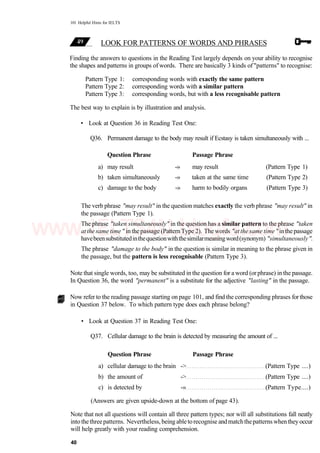 101 Helpful Hints for IELTS
LOOK FOR PATTERNS OF WORDS AND PHRASES
Finding the answers to questions in the Reading Test largely depends on your ability to recognise
the shapes and patterns in groups of words. There are basically 3 kinds of "patterns" to recognise:
Pattern Type 1: corresponding words with exactly the same pattern
Pattern Type 2: corresponding words with a similar pattern
Pattern Type 3: corresponding words, but with a less recognisable pattern
The best way to explain is by illustration and analysis.
• Look at Question 36 in Reading Test One:
Q36. Permanent damage to the body may result if Ecstasy is taken simultaneously with ...
Question Phrase Passage Phrase
a) may result -» may result (Pattern Type 1)
b) taken simultaneously -» taken at the same time (Pattern Type 2)
c) damage to the body -» harm to bodily organs (Pattern Type 3)
The verb phrase "may result" in the question matches exactly the verb phrase "may result" in
the passage (Pattern Type 1).
The phrase "taken simultaneously" in the question has a similar pattern to the phrase "taken
atthe same time" in thepassage (PatternType 2). The words "atthe same time" inthepassage
havebeensubstitutedinthequestionwiththesimilarmeaningword(synonym) "simultaneously".
The phrase "damage to the body" in the question is similar in meaning to the phrase given in
the passage, but the pattern is less recognisable (Pattern Type 3).
Note that single words, too, may be substituted in the question for a word (orphrase) in the passage.
In Question 36, the word "permanent" is a substitute for the adjective "lasting" in the passage.
Now refer to the reading passage starting on page 101, and find the corresponding phrases forthose
in Question 37 below. To which pattern type does each phrase belong?
• Look at Question 37 in Reading Test One:
Q37. Cellular damage to the brain is detected by measuring the amount of ...
Question Phrase Passage Phrase
a) cellular damage to the brain -> (Pattern Type ....)
b) the amount of -> (Pattern Type ....)
c) is detected by -» (Pattern Type....)
(Answers are given upside-down at the bottom of page 43).
Note that not all questions will contain all three pattern types; nor will all substitutions fall neatly
into thethreepatterns. Nevertheless, being abletorecognise andmatchthepatterns whenthey occur
will help greatly with your reading comprehension.
40
www.IELTS4U.blogfa.com
 