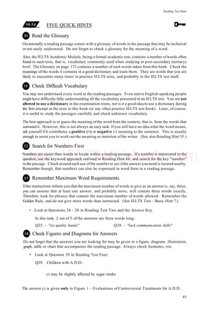 Reading Test Hints
FIVE QUICK HINTS
Read the Glossary
Occasionally a reading passage comes with a glossary ofwords in the passage that may be technical
or not easily understood. Do not forget to check a glossary for the meaning of a word.
Also, the IELTS Academic Module, being a formal academic test, contains a number ofwords often
found in such tests, that is, vocabulary commonly used when studying at post-secondary (tertiary)
level. The Glossary on page 172 contains a number of such words taken from this book. Check the
meanings of the words it contains in a good dictionary and learn them. They are words that you are
likely to encounter many times in practice IELTS tests, and probably in the IELTS test itself.
Check Difficult Vocabulary
You may not understand every word in the reading passages. Even native English-speaking people
might have difficulty fully understanding all the vocabulary presented in an IELTS test. You are not
allowed to use a dictionary in the examination room, nor is it a good idea to use a dictionary during
the first attempt at the tests in this book (or any other practice IELTS test book). Later, of course,
it is useful to study the passages carefully and check unknown vocabulary.
The best approach is to guess the meaning of the word from the context, that is, from the words that
surround it. However, this is not always an easy task. Ifyou still have no idea what the word means,
ask yourself if it contributes a positive (+) or negative (-) meaning to the sentence. This is usually
enough to assist you to work out the meaning or intention ofthe writer. (See also Reading Hint 55.)
Search for Numbers First
Numbers are easier than words to locate within a reading passage. If a number is mentioned in the
question, use the keyword approach outlined in Reading Hint 44, and search for the key "number"
in the passage. Check around each use ofthe number to see ifthe answer you need is located nearby.
Remember though, that numbers can also be expressed in word form in a reading passage.
Remember Maximum Word Requirements
Ifthe instructions inform you that the maximum number of words to give as an answer is, say, three,
you can assume that at least one answer, and probably more, will contain three words exactly.
Therefore, look for phrases that contain the maximum number of words allowed. Remember the
Golden Rule, and do not give more words than instructed. (See IELTS Test - Basic Hint 7.)
• Look at Questions 24 - 28 in Reading Test Two and the Answer Key.
In this task, 2 out of 5 of the answers are three words long:
Q25. - "six quality bands" Q28. - "lack communication skills"
Check Figures and Diagrams for Answers
Do not forget that the answers you are looking for may be given in a figure, diagram, illustration,
graph, table or chart that accompanies the reading passage. Always check footnotes, too.
• Look at Question 29 in Reading Test Four:
Q29. Children with A.D.D.:
c) may be slightly affected by sugar intake
The answer c) is given only in Figure 1 - Evaluations of Controversial Treatments for A.D.D.
41
www.IELTS4U.blogfa.com
 