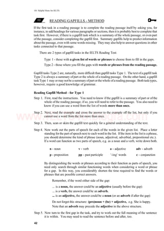 101 Helpful Hints for IELTS
READING GAPFILLS - METHOD
If the first task in a reading passage is to complete the reading passage itself by asking you, for
instance, to addheadings forvarious paragraphs or sections, then itis probably bestto complete that
task first. However, ifthere is a gapfill task which is a summary ofthe whole passage, or even part
of the passage, consider completing the gapfill first. Summary gapfills help to predict information
about the passage, even with some words missing. They may also help to answer questions in other
tasks connected to that passage.
There are 2 types of gapfill tasks in the IELTS Reading Test:
Type 1 - those with a given list of words or phrases to choose from to fill in the gaps.
Type 2 - those where you fill the gaps with words or phrases from the reading passage.
Gapfill tasks Type 2 are, naturally, more difficult than gapfill tasks Type 1. The text ofa gapfill task
Type 2 is always a summary ofpart or the whole ofa reading passage. On the other hand, a gapfill
taskType 1 may ormay notbe a summary ofpart orthe whole ofareading passage. Both tasktypes,
however, require a good knowledge of grammar.
Reading Gapfill Method - for Type 1
Step 1. First, read the instructions. You need to know if the gapfill is a summary of part or of the
whole ofthe reading passage; if so, you will need to refer to the passage. You also need to
know if you can use a word from the list of words more than once.
Step 2. Next, read the example and cross the answer to the example off the list, but only if you
cannot use a word from the list more than once.
Step 3. Then, scan or skim the gapfill text quickly for a general understanding of the text.
Step 4. Now work out the parts of speech for each of the words in the given list. Place a letter
standing for the part of speech next to each word in the list. Ifthe item in the list is a phrase,
you should determine the kind of phrase (noun, adjectival, adverbial, prepositional etc.).
If a word can function as two parts of speech, e.g. as a noun and a verb, write down both.
n - noun v - verb a - adjective adv - adverb
p - preposition pp - past participle '-ing' words c - conjunction
By distinguishing the words or phrases according to their function as parts of speech, you
need only search through similar functioning words when considering a word or phrase
for a gap. In this way, you considerably shorten the time required to find the words or
phrases that are possible correct answers.
Remember, if the word either side of the gap:
... is a noun, the answer could be an adjective (usually before the gap)
... is a verb, the answer could be an adverb.
... is an adjective, the answer could be a noun (or an adverb if after the gap)
Do not forget this structure: (pro)noun + (be) + adjective, e.g. She is happy.
Note that an adverb may precede the adjective in the above structure.
Step 5. Now turn to the first gap in the task, and try to work out the full meaning of the sentence
it is within. You may need to read the sentence before and after, too.
42
www.IELTS4U.blogfa.com
 