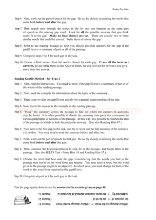 Reading Test Hints
Step 6. Next, work out the part of speech for the gap. Do so, by closely examining the words that
come both before and after the gap.
Step 7. Then search only through the words in the list that can function as the same part
of speech as the missing gap word. Look for all the possible answers that you think
could fit in the gap. Make no final choices just yet. There are usually two or three
similar words that could be correct. Write them all above the gap.
Step 8. Refer to the reading passage to help you choose possible answers for the gap if the
gapfill text is a summary of part or all of the passage.
Step 9. Complete steps 5 to 8 for each gap in the task.
Step10. Choose a final answer from the words chosen for each gap. Cross off the incorrect
answers, do not write them on the Answer Sheet, for you will not be correct if you give
more than one answer.
Reading Gapfill Method - for Type 2
Step 1. First, read the instructions. You need to know if the gapfill text is a summary of part or of
the whole of the reading passage.
Step 2. Next, read the example for information about the topic of the summary.
Step 3. Then, scan or skim the gapfill text quickly for a general understanding of the text.
Step 4. Now locate the answer to the example in the reading passage.
Step 5. "Place" the summary across the passage to find out where the answers to questions
may be found. It is often possible to divide the summary into parts that correspond to
various paragraphs or sections of the passage. In this way, it is possible to shorten the area
of the passage in which to look for particular answers. (See also Reading Hint 47.)
Step 6. Now turn to the first gap in the task, and try to work out the full meaning of the sentence
it is within. You may need to read the sentence before and after, too.
Step 7. Next, work out the part of speech for that gap. Do so, by closely examining the words that
come both before and after the gap.
Step 8. Then, examine the keywords/phrases to look for in the passage, and locate them in the
passage. (See also IELTS Test - Basic Hint 10 and Reading Hint 57.)
Step 9. Choose the word that best suits the gap, remembering that the words you find in the
passage may not be in the word form you require. You may need a noun, but the word
given in the passage might be an adjective. In which case, you must change the form of the
word to the word form required in the gapfill text.
Step 10. Complete steps 6 to 9 for each gap in the task.
Turn the page upside down to see the answers to the exercise given on page 40:
www.IELTS4U.blogfa.com
 