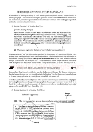 Reading Test Hints
FIND SHORT SENTENCES WITHIN PARAGRAPHS
It is important to develop the ability to "see" a short question sentence within a longer sentence or
within a paragraph. The sentences forming the questions usually contain summarised information,
and are, therefore, almost always shorterthan the sentence or sentences in the reading passage which
contain the corresponding information.
O Look at Question 2 in Reading Test Two:
It takes practice to "see" the information contained in the sentence of a question within the extra
wording in the reading passage, but it is an important skill. Note that sometimes the information in
the sentence forming the question is not given in the same order as the same information in the
passage. Nonetheless, the ability to "see" a shorter sentence within longer sentences is essential
when trying to locate the correct answer within a large piece of text. (See also Reading Hint 48.)
CONSIDER THE LOCATION OF THE ANSWER
You mustbe willing to search both before and after the keywords/phrases. The distance ofan answer
from the keyword/phrase can vary considerably in the Reading Test, but the answer is usually found
in the same paragraph as the keyword/phrase with which it is connected.
Inthis book, certain keywords andphrases in thequestions (andpassages) are referred to assignpost
keywords/phrases because they point to paragraphs in the passage where answers are likely to be
found. Keywords more closely connected with the answer are referred to as destination keywords/
phrases. (See also IELTS Test - Basic Hint 10.)
D Look at Question 22 in Reading Test Three:
45
www.IELTS4U.blogfa.com
 