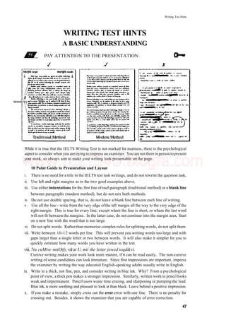 Writing Test Hints
WRITING TEST HINTS
A BASIC UNDERSTANDING
PAY ATTENTION TO THE PRESENTATION
// ^
identati >n.s—
While it is true that the IELTS Writing Test is not marked for neatness, there is the psychological
aspectto consider when you aretrying to impress an examiner. You are not there inpersonto present
your work, so always aim to make your writing look presentable on the page.
10 Point Guide to Presentation and Layout
i. There is no need for a title in the IELTS test task writings, and do not rewrite the question task,
ii. Use left and right margins as in the two good examples above.
iii. Use either indentations for the, first line ofeach paragraph (traditional method) or a blank line
between paragraphs (modern method), but do not mix both methods.
iv. Do not use double spacing, that is, do not leave a blank line between each line of writing.
v. Use all the line - write from the very edge of the left margin all the way to the very edge of the
right margin. This is true for every line, except where the line is short, or where the last word
will not fit between the margins. In the latter case, do not continue into the margin area. Start
on a new line with the word that is too large.
vi. Do not split words. Rather than memorise complex rules for splitting words, do not split them.
vii. Write between 10-12 words per line. This will prevent you writing words too large and with
gaps larger than a single letter or two between words. It will also make it simpler for you to
quickly estimate how many words you have written in the test.
viii. 7iu cuMive mttOtfy, t&at U, mti the letter jowed toqd&vi.
Cursive writing makes your work look more mature, if it can be read easily. The non-cursive
writing of some candidates can look immature. Since first impressions are important, impress
the examiner by writing the way educated English-speaking adults usually write in English.
ix. Write in a thick, not fine, pen, and consider writing in blue ink. Why? From a psychological
point of view, a thick pen makes a stronger impression. Similarly, written work in pencil looks
weak and impermanent. Pencil users waste time erasing, and sharpening or pumping the lead.
Blue ink, is more soothing and pleasant to look at than black. Leave behind a positive impression.
x. If you make a mistake, simply cross out the errer error with one line. There is no penalty for
crossing out. Besides, it shows the examiner that you are capable of error correction.
47
www.IELTS4U.blogfa.com
 