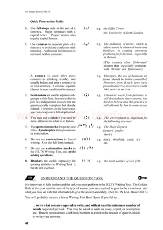 101 Helpful Hints for IELTS
UNDERSTAND THE QUESTION TASK
It is important to fully understand the task you must perform in the IELTS Writing Test. The Golden
Rule is that you must be sure of the type of answer you are required to give to the examiners, and
what you must do with that information to give the answer accurately. (See IELTS Test - Basic Hint 7.)
You will probably receive a lower Writing Test Band Score if you fail to ...
... write what you are required to write, and with at least the minimum number of
words requested per task. You may be asked to write an essay, report, or description
etc. Thereis nomaximumwordlimit, butthere is alimittothe amountofspace inwhich
to write your answers.
48
Quick Punctuation Guide
1. Use full-stops only at the end of a
sentence. Begin sentences with a
capital letter. Proper nouns also
require capital letters.
2. Use commas to separate parts of a
sentence to avoid any confusion with
meaning. Additional information is
enclosed within commas.
A comma is used after most
connectives (linking words), and
usually before and after a connective
in mid-sentence. Commas separate
clausesinmostconditional sentences.
3. Semi-colons areusedto separate sub-
groups within lists, but more often to
join two independent clauses that are
grammatically complete but closely
related. However, in the latter case,
you can always use afull-stop instead.
4. You may use a colon if you need to
draw attention to what is to follow.
5. Use quotation marks forquotes and
titles. Apostrophes showpossession
or contraction.
6. Do not use contractions in formal
writing. Use the full form instead.
7. Do not use exclamation marks in
the IELTS Writing Test, and avoid
asking questions.
8. Brackets are useful, especially for
quoting statistics in Writing Task 1,
but do not overuse.
e.g. the Eiffel Tower
the University ofNorth London
e.g. The pollution of rivers, which is
often causedby chemicalwaste and
fertiliser, is causing enormous
problems forfishermen, especially
in Britain.
(The comma after 'fishermen'
ensures that 'especially' connects
with 'Britain' not 'fishermen'.)
e.g. Therefore, the use ofchemicals on
farms should be better controlled.
However, even if such laws were
passedtomorrow,mostriverswould
take years to recover.
e.g. Chemical waste from factories is
still drained into riversystems; it is
hard to believe that this practice is
still allowed by law in some areas.
e.g. The environment is important for
the following reasons:
e.g. The Daily Express
farmers' profits
there's
e.g. don't, shouldn't, can't, it's
etc.
e.g. the total number ofcars (10)
www.IELTS4U.blogfa.com
 
