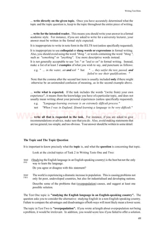 Writing Test Hints
... write directly on the given topic. Once you have accurately determined what the
topic and the topic question is, keep to the topic throughout the entire piece of writing.
... write for the intended reader. This means you should write your answerin a formal
academic style. For instance, if you are asked to write for a university lecturer, your
answer must be written in the formal style expected.
It is inappropriate to write in note form in the IELTS test (unless specifically requested).
It is inappropriate to use colloquial or slang words or expressions in formal writing.
Also, you should avoid using the word "thing ", or words containing the word "thing ",
such as "something" or "anything". Use more descriptive words instead.
It is not generally acceptable to use "etc." or "and so on" in formal writing. Instead,
make a list of at least 3 examples of what you wish to say, and punctuate as follows:
e.g. " ... in the water, air and soil " but " ... they satfor the test, passed, and
failed to use their qualifications. "
Note that the comma after the second last item is usually included only if there might
otherwise be an unintended confusion of meaning, as in the second example above.
... write what is expected. If the task includes the words "(write from) your own
experience", it means from the knowledge you have of a particular topic, and does not
usually mean writing about your personal experiences (unless specifically requested).
e.g. "Language-learning overseas is an extremely difficult process."
not "When I was in England, Ifound learning a language to be very difficult."
... write all that is requested in the task. For instance, if you are asked to give
recommendations oradvice, make sure that you do. Also, avoid making statements that
are toogeneral, too simple, and too obvious. Youranswer shouldbe written in somedetail.
The Topic and The Topic Question
It is important to know precisely what the topic is, and what the question is concerning that topic.
Look at the circled topics of Task 2 in Writing Tests One and Two:
TEST (Studying the English language in an English-speaking country) is the best but not the only
0NE
way to learn the language.
Do you agree or disagree with this statement?
TEST The world is experiencing adramatic increase in population. This is causing problems not
TW0
only for poor, undeveloped countries, but also for industrialised and developing nations.
Describe some of the problems that (overpopulation) causes, and suggest at least one
possible solution.
The Test One topic is "studying the English language in an English-speaking country". The
question asks you to consider the alternative: studying English in a non-English-speaking country.
Failure to compare the advantages and disadvantages ofboth ways will most likely mean a lower score.
The topic in Test Two is "overpopulation". Ifyou wrote at length about overpopulation not being
a problem, it would be irrelevant. In addition, you would score less ifyou failed to offer a solution.
49
www.IELTS4U.blogfa.com
 
