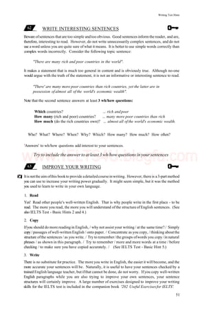Writing Test Hints
WRITE INTERESTING SENTENCES
Beware ofsentences that are too simple andtoo obvious. Good sentences inform the reader, and are,
therefore, interesting to read. However, do not write unnecessarily complex sentences, and do not
use aword unless you are quite sure ofwhat it means. It is better to use simple words correctly than
complex words incorrectly. Consider the following topic sentence:
"There are many rich and poor countries in the world".
It makes a statement that is much too general in content and is obviously true. Although no-one
would argue with the truth of the statement, it is not an informative or interesting sentence to read.
"There' are many more poor countries than rich countries, yet the latter are in
possession ofalmost all of the world's economic wealth".
Note that the second sentence answers at least 3 wh/how questions:
Which countries? ... rich andpoor
How many (rich and poor) countries? ... many more poor countries than rich
How much (do the rich countries own)? ... almost all ofthe world's economic wealth.
Who? What? Where? When? Why? Which? How many? How much? How often?
'Answers' to wh/how questions add interest to your sentences.
Try to include the answerto atleast3 wh/how questions inyoursentences
IMPROVE YOUR WRITING
Itis notthe aim ofthis bookto provide adetailedcourseinwriting. However, thereis a3-partmethod
you can use to increase your writing power gradually. It might seem simple, but it was the method
you used to learn to write in your own language.
1. Read
Yes! Read other people's well-written English. That is why people write in the first place - to be
read. The more you read, the more you will understand of the structure of English sentences. (See
also IELTS Test - Basic Hints 2 and 4.)
2. Copy
Ifyou should do more reading in English, / why not assist your writing / at the same time? / Simply
copy / passages ofwell-written English / onto paper. / Concentrate as you copy, / thinking aboutthe
structure ofthe sentences / as you write. / Try to remember/the groups ofwords you copy/in natural
phrases / as shown in this paragraph. / Try to remember / more and more words at a time / before
checking / to make sure you have copied accurately. / (See IELTS Test - Basic Hint 5.)
3. Write
There is no substitute for practice. The more you write in English, the easier it will become, and the
more accurate your sentences will be. Naturally, it is useful to have your sentences checked by a
trained English language teacher, but ifthat cannot be done, do not worry. Ifyou copy well-written
English paragraphs while you are also trying to improve your own sentences, your sentence
structures will certainly improve. A large number of exercises designed to improve your writing
skills for the IELTS test is included in the companion book '202 Useful Exercisesfor IELTS'.
51
www.IELTS4U.blogfa.com
 