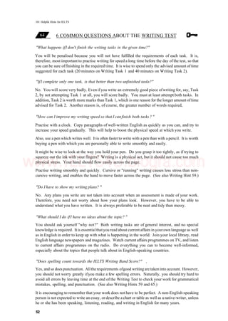 101 Helpful Hints for IELTS
6 COMMON QUESTIONS ABOUT THE WRITING TEST
"What happens ifI don't finish the writing tasks in the given time?"
You will be penalised because you will not have fulfilled the requirements of each task. It is,
therefore, most important to practise writing for speed a long time before the day of the test, so that
you can be sure offinishing in the required time. It is wise to spend only the advised amount of time
suggested for each task (20 minutes on Writing Task 1 and 40 minutes on Writing Task 2).
"IfI complete only one task, is that better than two unfinished tasks?"
No. You will score very badly. Even if you write an extremely good piece ofwriting for, say, Task
2, by not attempting Task 1 at all, you will score badly. You must at least attempt both tasks. In
addition, Task 2 is worth more marks than Task 1, which is one reason for the longer amount oftime
advised for Task 2. Another reason is, of course, the greater number of words required,
"How can I improve my writing speed so that I canfinish both tasks ? "
Practise with a clock. Copy paragraphs of well-written English as quickly as you can, and try to
increase your speed gradually. This will help to boost the physical speed at which you write.
Also, use a pen which writes well. It is often fasterto write with a pen than with a pencil. It is worth
buying a pen with which you are personally able to write smoothly and easily.
It might be wise to look at the way you hold your pen. Do you grasp it too tightly, as if trying to
squeeze out the ink with your fingers? Writing is a physical act, but it should not cause too much
physical stress. Your hand should flow easily across the page.
Practise writing smoothly and quickly. Cursive or "running" writing causes less stress than non-
cursive writing, and enables the hand to move faster across the page. (See also Writing Hint 59.)
"Do I have to show my writing plans? "
No. Any plans you write are not taken into account when an assessment is made of your work.
Therefore, you need not worry about how your plans look. However, you have to be able to
understand what you have written. It is always preferable to be neat and tidy than messy.
"What should I do ifI have no ideas about the topic? "
You should ask yourself "why not?" Both writing tasks are of general interest, and no special
knowledge is required. It is essential that you read about current affairs in yourown language as well
as in English in order to keep up with what is happening in the world. Join your local library, read
English language newspapers and magazines. Watch current affairs programmes on TV, and listen
to current affairs programmes on the radio. Do everything you can to become well-informed,
especially about the topics that people talk about in English-speaking countries.
"Does spelling count towards the IELTS Writing Band Score?" ,
Yes, and so does punctuation. Alltherequirements ofgood writingare takeninto account. However,
you should not worry greatly ifyou make a few spelling errors. Naturally, you should try hard to
avoid all errors by leaving time at the end of the Writing Test to check your work for grammatical
mistakes, spelling, and punctuation. (See also Writing Hints 59 and 65.)
It is encouraging to remember that your work does not have to be perfect. A non-English-speaking
person is not expected to write an essay, ordescribe a chart or table as well as anative-writer, unless
he or she has been speaking, listening, reading, and writing in English for many years.
52
www.IELTS4U.blogfa.com
 