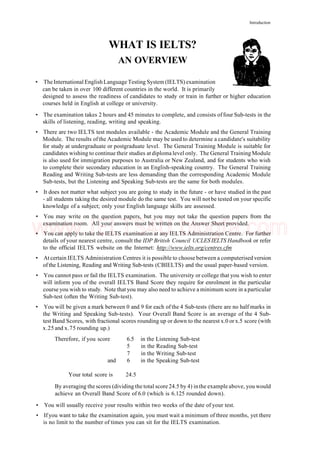 Introduction
WHAT IS IELTS?
AN OVERVIEW
• TheInternational EnglishLanguage Testing System (IELTS) examination
can be taken in over 100 different countries in the world. It is primarily
designed to assess the readiness of candidates to study or train in further or higher education
courses held in English at college or university.
• The examination takes 2 hours and 45 minutes to complete, and consists offour Sub-tests in the
skills of listening, reading, writing and speaking.
• There are two IELTS test modules available - the Academic Module and the General Training
Module. The results ofthe Academic Module may be used to determine a candidate's suitability
for study at undergraduate or postgraduate level. The General Training Module is suitable for
candidates wishing to continue their studies at diploma level only. The General Training Module
is also used for immigration purposes to Australia or New Zealand, and for students who wish
to complete their secondary education in an English-speaking country. The General Training
Reading and Writing Sub-tests are less demanding than the corresponding Academic Module
Sub-tests, but the Listening and Speaking Sub-tests are the same for both modules.
• It does not matter what subject you are going to study in the future - or have studied in the past
- all students taking the desired module do the same test. You will not be tested on your specific
knowledge of a subject; only your English language skills are assessed.
• You may write on the question papers, but you may not take the question papers from the
examination room. All your answers must be written on the Answer Sheet provided.
• You can apply to take the IELTS examination at any IELTS Administration Centre. For further
details of your nearest centre, consult the IDP British Council UCLES IELTS Handbook or refer
to the official IELTS website on the Internet: http://www.ielts.org/centres.cfm
• At certain IELTS Administration Centres it is possible to choose between a computerised version
of the Listening, Reading and Writing Sub-tests (CBIELTS) and the usual paper-based version.
• You cannot pass or fail the IELTS examination. The university or college that you wish to enter
will inform you of the overall IELTS Band Score they require for enrolment in the particular
course you wish to study. Note that you may also need to achieve a minimum score in a particular
Sub-test (often the Writing Sub-test).
• You will be given a mark between 0 and 9 for each of the 4 Sub-tests (there are no half marks in
the Writing and Speaking Sub-tests). Your Overall Band Score is an average of the 4 Sub-
test Band Scores, with fractional scores rounding up or down to the nearest x.0 or x.5 score (with
x.25 and x.75 rounding up.)
Therefore, if you score 6.5 in the Listening Sub-test
5 in the Reading Sub-test
7 in the Writing Sub-test
and 6 in the Speaking Sub-test
Your total score is 24.5
By averaging the scores (dividing the total score 24.5 by 4) inthe example above, you would
achieve an Overall Band Score of 6.0 (which is 6.125 rounded down).
• You will usually receive your results within two weeks of the date of your test.
• If you want to take the examination again, you must wait a minimum of three months, yet there
is no limit to the number of times you can sit for the IELTS examination.
www.IELTS4U.blogfa.com
 