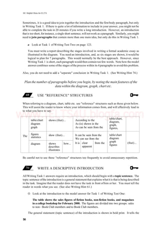101 Helpful Hints for ELTS
Sometimes, it is a good idea to join together the introduction and the first body paragraph, but only
in Writing Task 1. If there is quite a lot of information to include in your answer, you might not be
able to complete the task in 20 minutes if you write a long introduction. However, an introduction
that is too short, forinstance, a single short sentence, will notwork as aparagraph. Similarly, you might
need to join paragraphs that contain more than one main idea, but only do this in Writing Task 1.
a Look at Task 1 of Writing Test Two on page 123.
You must write a report describing the stages involved in writing a formal academic essay as
illustrated in the diagram. You need an introduction, and, as six stages are shown, it would be
logical to plan for 7 paragraphs. This would normally be the best approach. However, since
Writing Task 1 is short, each paragraph would then contain too few words. Note how the model
answer combines some ofthe stages ofthe process within its 4 paragraphs to avoid this problem.
Also, you do not need to add a "separate" conclusion in Writing Task 1. (See Writing Hint 74.)
Plan the number of paragraphs before you begin, by noting the main features of the
data within the diagram, graph, chartetc.
USE "REFERENCE" STRUCTURES
When referring to a diagram, chart, table etc. use "reference" structures such as those given below.
This will assist the reader to know where your information comes from, and will effectively lead in
to what you have to say.
The
table/chart
diagram
graph
figures
statistics
diagram
shows (that)...
show (that)...
shows
describes
illustrates
how...
According to the
As (is) shown in the
As can be seen from the
It can be seen from the
We can see from the
It is clear
apparent
from the
table/chart,
diagram,
graph,
figures,
table/chart
diagram
graph
figures
(that)...
Be careful not to use these "reference" structures too frequently to avoid unnecessary repetition.
WRITE A DESCRIPTIVE INTRODUCTION
All Writing Task 1 answers require an introduction, which should begin with a topic sentence. The
topic sentence ofthe introduction is a general statementthat explains whatitis thatis being described
in the task. Imagine that the reader does not have the task in front of him or her. You must tell the
reader in words what you see. (See also Writing Hint 61.)
O Look at the introduction to the model answer for Task 1 of Writing Test One:
The table shows the sales figures of fiction books, non-fiction books, and magazines
in a college bookshop for February 2000. The figures are divided into two groups: sales
to non~ Book Club members and to Book Club members.
The general statement (topic sentence) of the introduction is shown in bold print. It tells the
56
www.IELTS4U.blogfa.com
 