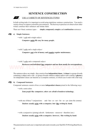 101 Helpful Hints for IELTS
SENTENCE CONSTRUCTION
USE A VARIETY OF SENTENCES TYPES
In both writing tasks it is important to avoid using repetitious sentence constructions. You need a
variety ofways to express yourselfin your sentences. The bestway to practiseis to observehow other
writers construct their sentences and imitate them.
There are 4 basic sentence types - simple, compound, complex and combination sentences.
a) Simple Sentences
• with 1 verb and a single subject:
Computers make life easy for many people.
• with 2 verbs and a single subject:
Computers cost a lot of money and require regular maintenance.
• with 2 verbs and a compound subject:
Businesses and individuals buy computers and use them mostly for correspondence.
The sentences above are simple - they consist ofone independent clause. A clause is a group ofwords
containing a subject and a verb. (A group of words without a subject and/or verb is merely a phrase.)
An independent clause can function as a complete sentence, in which case it ends with a full stop.
b) Compound Sentences
Compound sentences consist of two or more independent clauses joined in the following ways:
• with a semi-colon:
Some people like computers; others are afraid of modern technology.
• with one of these 7 conjunctions: and - but - or - nor - for - so - yet (note the comma)
Students usually write with a computer, but / like writing by hand.
• with a conjunctive (joining) adverb: furthermore - moreover - therefore (etc.)
Students usually write with a computer; however, / like writing by hand.
The punctuation in each case is important and counts towards your final IELTS Writing Band Score.
62
www.IELTS4U.blogfa.com
 