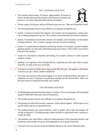 101 Helpful Hints for EELTS
THE LISTENING SUB-TEST
• The Listening Sub-test takes 30 minutes: approximately 20 minutes to
listentothetape and answerthequestions, and 10minutes totransferyour
answers to an Answer Sheet provided with the test booklet.
• The test consists of4 sections, and you will hearthe tape only once. There are 40 questions in total.
• The listening passages become more difficult as you progress through the test.
• Section 1 is based on social or life situations: for example, travel arrangements, visiting a new
city, ormaking arrangementstogo out. This is usually aconversationbetween atleasttwo speakers.
• Section 2 is also based on social orlife situations: forexample, anews broadcast, ora description
of college facilities. This is usually a passage with only one person speaking.
• Section 3 is usually based on education and training situations: for example, a group of students
planning a project, or a tutor and a studentdiscussing career options. This is often a conversation
with up to four speakers.
• Section 4 is also based on education and training: for example, a lecture or a talk of general
academic interest.
• Spelling is not important in the Listening Sub-test, except that you must spell words correctly
when they are spelt out for you on the tape.
• Your answers needto be legible, that is, they mustbe able to be read. This applies to all the types
of answers you give: letters, numbers and phrases.
• You write your answers on the question paper as you do the Listening Sub-test, and when it is
completed, you have 10 minutes to transfer them carefully onto the Answer Sheet. Make sure
that each answer is transferred accurately and is legible.
THE READING SUB-TEST
• TheReading Sub-testtakes 60minutes andis in 3 sections. There are 3 passages with acombined
length of 1500-2500 words and a total of 40 questions.
• The reading passages become more difficult as you progress through the test.
• The passages are taken fromjournals, magazines, books and newspapers. All the topics are of
general interest and are not specialised texts.
• The reading passages may contain diagrams, charts or graphs, and at least one passage will
include an argument. If a reading passage contains technical or specialised words, a glossary is
usually provided.
• The questions may come before or after the reading passages in the examination booklet, and
instructions and examples are given at the beginning of a new group of questions.
• You must write your answers during the Reading Sub-test on the Answer Sheet provided.
6
www.IELTS4U.blogfa.com
 