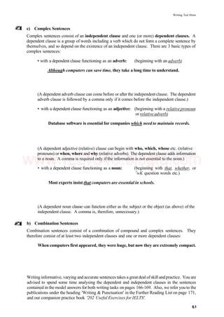 Writing Test Hints
c) Complex Sentences
Complex sentences consist of an independent clause and one (or more) dependent clauses. A
dependent clause is a group of words including a verb which do not form a complete sentence by
themselves, and so depend on the existence of an independent clause. There are 3 basic types of
complex sentences:
• with a dependent clause functioning as an adverb: (beginning with an adverb)
Although computers can save time, they take a long time to understand.
(A dependent adverb clause can come before or after the independent clause. The dependent
adverb clause is followed by a comma only if it comes before the independent clause.)
• with a dependent clause functioning as an adjective: (beginning with a relative pronoun
or relative adverb)
Database software is essential for companies which need to maintain records.
(A dependent adjective (relative) clause can begin with who, which, whose etc. (relative
pronouns) or when, where and why (relative adverbs). The dependent clause adds information
to a noun. A comma is required only if the information is not essential to the noun.)
• with a dependent clause functioning as a noun: (beginning with that, whether, or
l
wK question words etc.)
Most experts insist that computers are essential in schools.
(A dependent noun clause~can function either as the subject or the object (as above) of the
independent clause. A comma is, therefore, unnecessary.)
b) Combination Sentences
Combination sentences consist of a combination of compound and complex sentences. They
therefore consist of at least two independent clauses and one or more dependent clauses:
When computers first appeared, they were huge, but now they are extremely compact.
Writing informative, varying and accurate sentences takes a great deal ofskill and practice. You are
advised to spend some time analysing the dependent and independent clauses in the sentences
contained in the model answers for both writing tasks on pages 166-169. Also, we refer you to the
publications under the heading 'Writing & Punctuation' in the Further Reading List on page 171,
and our companion practice book '202 Useful Exercises for IELTS'.
6.1
www.IELTS4U.blogfa.com
 