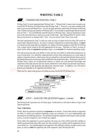 101 Helpful Hints for IELTS
WRITING TASK 2
UNDERSTAND WRITING TASK 2
Writing Task 2 is more important than Writing Task 1. Writing Task 2 counts more towards your
overall IELTS Writing Test Band Score than Writing Task 1. However, you must complete both
tasks to get an accurate Band Score. You are strongly advised to spendonly 20 minutes onWriting
Task 1 beforeturningyourattention toWritingTask2. Itis amistake to spendlongerthanthe advised
time on Task 1. You will definitely need 40 minutes on Writing Task 2, and you should leave some
time at the end of the hour to check your work in both tasks. (See Writing Hints 65 and 81.) Note
that you do not have to attempt Task 1 first. You can answer Task 2 first, if you wish.
The task requirement for Task 2 is that you write an essay or report of not less than 250 words on
a given topic ofgeneral interest. An essay is a literary composition on aparticularsubject. A report
is a formal account made after investigation of a subject, but for the purposes of the IELTS Writing
Test, a report can be written in the style appropriate for an essay. Therefore, in Task 2, an essay or
report can be either an argument regarding a topic, or an account of a situation regarding a topic.
This task assesses not only your ability to write, but also your ability to think about and discuss an
issue of some kind. It is, therefore, importantthat you have ideas and opinions on a wide range of
subjects ofgeneral interest, which means that you should be well-read and informed about most of
the popularand controversial issues thatare debatedinthe mediathese days. Sometimes,theIELTS
Writing Task 2 topics are of educational interest, in which case your personal knowledge and
experience ofthe topic may be relevant, but be careful not to write about yourpersonal experiences;
use them instead to talk generally and objectively about the topic. In addition, you will need to
present your thoughts in an organised and orderly way.
There are five steps in the process of writing an essay for the IELTS Writing Test:
STEP 1. ANALYSE THE QUESTION (approx. 1 minute)
The Writing Task2 questions are of2 basic types. In this book we will refer to them as Type A and
Type B questions.
Type A Questions
Firstly, there are questions requiring an argument as an answer. Essays that contain an argument
are those in which your opinions regarding a topic are essential, as is your understanding and
presentation ofconflicting opinions. You should considerthe argument as having two sides (usually
yes/no, or positive/negative), one of which you support.
If you reduce the argument to a yes/no question, the essay you write will be much like a debate in
which you presentboth sides ofthe issue: the side youbelievein, andthe sidethe opponents ofyour
views believe in. You should support your argument with sufficient evidence in order to prove your
point, as well as refute the opposing side ofthe argument. (See Writing Hint 80.)
64
Analyse the question STEP I
Think about an answer STEP 2
Plan the answer STEP 3
Write the answer STEP 4
Check the answer STEP 5
www.IELTS4U.blogfa.com
 