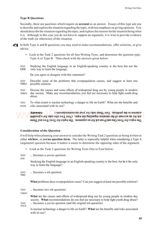Writing Test Hints
Type B Questions
Secondly, there are questions which require an account as an answer. Essays of this type ask you
to describe andexplore the situation regarding the topic, with less emphasis on giving opinions. You
should describe the situation regarding the topic, and explore thereasons forthe situationbeing what
it is. Although in this case you do not have to support an argument, it is wise to provide evidence
of the truth (or otherwise) of the situation.
In both Type A and B questions you may need to make recommendations, offer solutions, or give
advice.
• Look at the Task 2 questions for all four Writing Tests, and determine the question type,
Type A or Type B. Then check with the answers given below:
TEST Studying the English language in an English-speaking country is the best but not the
ONE only way to learn the language.
Do you agree or disagree with this statement?
TEST Describe some of the problems that overpopulation causes, and suggest at least one
TWO possible solution.
TEST Discuss the causes and some effects of widespread drug use by young people in modern
THREE day society. Make any recommendations you feel are necessary to help fight youth drug
abuse.
TEST To what extent is nuclear technology a danger to life on Earth? What are the benefits and
FOUR risks associated with its use?
Consideration of the Question
It will help when planning your answer to consider the Writing Task 2 questions as being written in
either wh/how, or yes/no question form. The latter is especially helpful when considering a Type A
(argument) question because it makes it easier to determine the opposing sides of the argument.
• Look at the Task 2 questions for Writing Tests One to Four below:
TEST ... becomes a yes/no question:
ONE
Studying the English language in an English-speaking country is the best, but is it the only
way to learn the language?
TEST ... becomes a wh question:
TWO
What problems does overpopulation cause? Can you suggest at least one possible solution?
TEST ... becomes two wh questions:
THREE
What are the causes and effects of widespread drug use by young people in modern day
society. What recommendations do you feel are necessary to help fight youth drug abuse?
TEST ... becomes a yes/no question (and the original wh question):
FOUR
Is nuclear technology a danger to life on Earth? What are the benefits and risks associated
with its use?
65
www.IELTS4U.blogfa.com
 