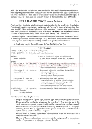 Writing Test Hints
With Type A questions, you will only write a successful essay if you can think of a minimum of 2
main supporting arguments for the case you wish to present. Similarly with Type B questions, you
will need a minimum of2 main areas ofdiscussion on which to base your essay about the topic. In
each case only 2 to 4 main ideas are necessary because of the length of the task - 250 words.
STEP 3. PLAN THE ANSWER (approx. 2 minutes) Q-w
You do not have time in the actual test to write a detailed plan like the sample plan shown below.
Yourplan will needtobe much shorter, andperhaps only "written"in yourhead. (Any writtenplans
intheactualIELTS testareignoredwhenyourwritingis assessed.) However,onceyouhavethought
ofthe main ideas that your answerwill contain, you do need tostructure and organise your answer.
Evidence of organisational ability counts towards your Writing Task 2 Band Score.
You shouldonlytake afewminutes toreadandunderstandthequestion, andtothinkofandconstruct
an answer(approximately 5 minutes forSteps 1 to 3). Therefore, itis importanttoknowhowto form
a well-organised plan quickly and skillfully with the ideas you have "brainstormed".
H Look at the plan for the model answer for Task 2 of Writing Test One:
PLAN (Test One)
TOPIC: Studying English in an English-speaking country
TYPE A QUESTION:
INTRO:
(approx. 40 words)
BODY:
PARAGRAPH 1:
(approx. 60 words)
PARAGRAPH 2:
(approx. 60 words)
PARAGRAPH 3:
(approx. 60 words)
CONCLUSION:
(approx. 30 words)
It is the best, but
(NO + REASONS)
(NO + REASONS)
(BEST WAY
+ REASONS)
(NO + REASONS)
250 words (minimum)
is (the topic) the only way?
= there are advantages of English study (in Britain?)
BUT my opinion -»NO, not the only way + REASONS
= students can learn English at high school (and university)
- grammar skills often advanced, but speaking poor
- good grammar will assist later (in Britain?)
= English study at home less stressful and fewer problems:
- with accommodation
- with study and living costs
- with daily survival in foreign country
= advantages of English study in Britain
- can practise listening to / speaking with native speakers
- can experience the culture (assists language study)
- should live with British family/people
- should attend language school with native speakers
= possible to reach good English level, ifclever + work hard
Note these points about the plan above:
• The plan is composed of 5 parts: topic, question type, introduction, body and conclusion.
• The purpose of the introduction is to express the topic clearly. Also, since the task in this
case is topresentan argument, thewriter's opinionwillbeexpressedintheintroduction as well.
• There are 3 mainideas expressedin thebody ofthe essay. Thebody consists of3 paragraphs
containing 2 main ideas to support the writer's opinion, and 1 main idea to balance the
writer's opinion with the alternative viewpoint.
• The conclusion of the essay contains one minor point that is not fully developed, and a
viewpoint that is conditional.
• The total of the proposed minimum number of words for each paragraph is the minimum
number of words required to adequately complete the task.
67
www.IELTS4U.blogfa.com
 