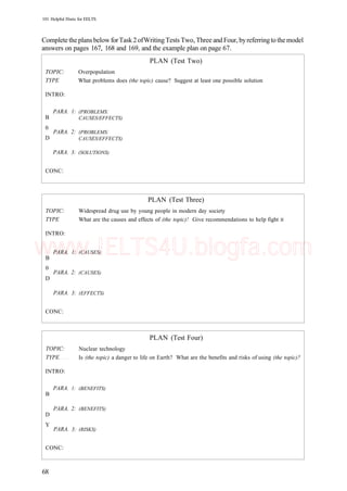 101 Helpful Hints for EELTS
CompletetheplansbelowforTask2ofWritingTests Two, Three andFour, byreferringtothemodel
answers on pages 167, 168 and 169, and the example plan on page 67.
TOPIC:
TYPE
INTRO:
PARA.
B
0
PARA.
D
PARA.
CONC:
1:
2:
3:
Overpopulation
What problems does
(PROBLEMS:
CAUSES/EFFECTS)
(PROBLEMS:
CAUSES/EFFECTS)
(SOLUTIONS)
PLAN
(the topic) cause?
(Test Two)
Suggest at least one possible solution
TOPIC:
TYPE
INTRO:
PARA.
B
0
PARA.
D
PARA.
CONC:
1:
2:
3:
Widespread drug use by
What are the causes and
(CAUSES)
(CAUSES)
(EFFECTS)
PLAN (Test Three)
young people in modern day society
effects of (the topic)! Give recommendations to help fight it
TOPIC:
TYPE
INTRO:
PARA.
B
PARA.
D
Y
PARA.
CONC:
1:
2:
3:
PLAN (Test Four)
Nuclear technology
Is (the topic) a danger to life on Earth? What are the benefits and risks of using (the topic)?
(BENEFITS)
(BENEFITS)
(RISKS)
68
www.IELTS4U.blogfa.com
 