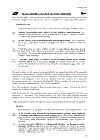 Writing Test Hints
STEP 4. WRITE THE ANSWER (approx. 30 minutes)
Once you have a plan, either quickly written down or in your head, the time comes to actually write
the answer. Begin with the introduction - there is no need to write a title, or repeat the question.
The Introduction
• Look at the introductions to the Task 2 model answers for Writing Tests One to Four:
TEST Studying a language in a country where it is widely spoken has many advantages. It is,
ONE
therefore, a good idea to study English in a country such as Britain. However. I believe
it is not the only way to learn the language.
TEST In most countries ofthe world the population is increasing alarmingly. This is especially
TWO
true in poor, undeveloped countries. Overpopulation causes a considerable number of
problems.
TEST Youth drug abuse is a serious problem nowadays in many cultures. Not only is illegal
THREE drug use on the rise , but the children as young as ten years old are experimenting with alcohol
and tobacco. The reasons for this behaviour are unclear, but certain sociologists blame the
examples set by their elders.
TEST These days, many people are afraid of nuclear technology because of the dangers
FOUR associated with its use. In my opinion, although it is true that nuclear weapons pose the
greatest threat to life, the use of nuclear technology for peaceful purposes also carries some
serious risks.
The topic sentence of each introduction (shown in bold print) states the main idea of the paragraph,
and introduces the theme ofthe essay itself. The ideas within the paragraphs arejoined together with
connective or linking words (shown underlined). In all these examples, the topic sentence is the first
sentence of each paragraph. It does not always need to be the first sentence, but it makes the
paragraph easier to write. (See also Reading Hint 42.) Notice how the topic sentences are clear,
simple, interesting and informative. (See also Writing Hint 62.)
Tests One and Four are answers to Type A questions (argument essays). Note that the writer's
opinion is given in the introduction.
In all introductions the sentences following the topic sentence give the reader an idea ofhow the rest
of the essay is constructed. They function similarly to a "map" of the essay, although, as in the
examples above, the map need not be complete in a short IELTS essay. (See also Writing Hint 68.)
The final sentence ofthe introduction leads naturally into the first body paragraph
The Body
• Look at the first body paragraphs of the Task 2 model answers for Writing Tests One to Four:
TEST In the first place, most students in non-English-speaking countries learn English at
ONE secondary school, and sometimes at university nowadays. Although their spoken English
is not usually of a very high standard, their knowledge of grammar is often quite advanced.
This is certainly useful when students come to an English-speaking country to perfect the
language.
TEST In poor countries it is difficult to provide enough food to feed even the present number
of people. In addition, education to limit the number of children per family is not always
successful. Poorer countries usually have a lot of unemployment too, and an increase in
population simply makes the situation worse. The environment also suffers when there are
too many people living on the land.
69
www.IELTS4U.blogfa.com
 