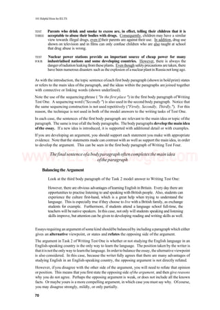 101 Helpful Hints for IELTS
TEST Parents who drink and smoke to excess are, in effect, telling their children that it is
THREE acceptable to abuse their bodies with drugs. Consequently, children may have a similar
view towards illegal drugs, even if their parents are against their use. In addition, drug use
shown on television and in films can only confuse children who are also taught at school
that drug abuse is wrong.
TEST Nuclear power stations provide an important source of cheap power for many
FOUR industrialised nations and some developing countries. However, there is always the
dangerofradiation leakingfromtheseplants. Even though safetyprecautions aretaken, there
have been numerous disasters such as the explosion ofanuclearplant in Russia not long ago.
As with the introduction, the topic sentence ofeach first body paragraph (shown in bold print) states
or refers to the main idea of the paragraph, and the ideas within the paragraphs are joined together
with connective or linking words (shown underlined).
Note the use of the sequencing phrase ( "In the first place ") in the first body paragraph ofWriting
Test One. A sequencing word ("Secondly ") is also used in the second body paragraph. Notice that
the same sequencing construction is not used repetitively ("Firstly, Secondly, Thirdly,"). For this
reason, the technique is not used in both of the model answers to the writing tasks of Test One.
In each case, the sentences of the first body paragraph are relevant to the main idea or topic ofthe
paragraph. The sameis true ofall the body paragraphs. Thebody paragraphs develop themain idea
of the essay. If a new idea is introduced, it is supported with additional detail or with examples.
If you are developing an argument, you should support each statement you make with appropriate
evidence. Note thatthe statements made can contrast with as well as support the main idea, in order
to develop the argument. This can be seen in the first body paragraph of Writing Test Four.
Thefinalsentenceofa bodyparagraphoften completes themain idea
oftheparagraph
Balancing the Argument
Look at the third body paragraph of the Task 2 model answer to Writing Test One:
However, there are obvious advantages oflearning English in Britain. Every day there are
opportunities to practise listening to and speaking with British people. Also, students can
experience the culture first-hand, which is a great help when trying to understand the
language. This is especially true if they choose to live with a British family, as exchange
students for example. Furthermore, if students attend a language school full-time, the
teachers will be native speakers. In this case, not only will students speaking and listening
skills improve, but attention can be given to developing reading and writing skills as well.
Essaysrequiring an argumentofsomekind shouldbe balancedby including aparagraph which either
gives an alternative viewpoint, or states and refutes the opposing side of the argument.
The argument in Task 2 of Writing Test One is whether or not studying the English language in an
English-speaking country is the only way to learn the language. The position taken by the writer is
thatitisnottheonlyway to learnthelanguage. Inordertobalance the essay, thealternative viewpoint
is also considered. In this case, because the writer fully agrees that there are many advantages of
studying English in an English-speaking country, the opposing argument is not directly refuted.
However, if you disagree with the other side of the argument, you will need to refute that opinion
orposition. This means that you first state the opposing side ofthe argument, and then give reasons
why you do not agree. Perhaps the opposing argument is weak, or does not include all the known
facts. Or maybe yours is a more compelling argument, in which case you must say why. Ofcourse,
you may disagree strongly, mildly, or only partially.
70
www.IELTS4U.blogfa.com
 