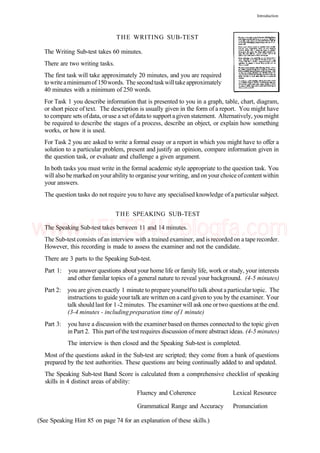 Introduction
THE WRITING SUB-TEST
The Writing Sub-test takes 60 minutes.
There are two writing tasks.
The first task will take approximately 20 minutes, and you are required
towriteaminimumof 150words. The secondtaskwilltakeapproximately
40 minutes with a minimum of 250 words.
For Task 1 you describe information that is presented to you in a graph, table, chart, diagram,
or short piece of text. The description is usually given in the form of a report. You might have
to compare sets ofdata, oruse a set ofdatato support agiven statement. Alternatively, you might
be required to describe the stages of a process, describe an object, or explain how something
works, or how it is used.
For Task 2 you are asked to write a formal essay or a report in which you might have to offer a
solution to a particular problem, present and justify an opinion, compare information given in
the question task, or evaluate and challenge a given argument.
In both tasks you must write in the formal academic style appropriate to the question task. You
will also be marked on your ability to organise your writing, and on your choice ofcontent within
your answers.
The question tasks do not require you to have any specialised knowledge of a particular subject.
THE SPEAKING SUB-TEST
The Speaking Sub-test takes between 11 and 14 minutes.
The Sub-test consists ofan interview with a trained examiner, and is recorded on a tape recorder.
However, this recording is made to assess the examiner and not the candidate.
There are 3 parts to the Speaking Sub-test.
Part 1: you answer questions about your home life or family life, work or study, your interests
and other familar topics of a general nature to reveal your background. (4-5 minutes)
Part 2: you are given exactly 1 minute to prepare yourselfto talk about aparticulartopic. The
instructions to guide yourtalk are written on a card given to you by the examiner. Your
talk should last for 1-2 minutes. The examiner will ask one ortwo questions at the end.
(3-4 minutes - includingpreparation time of1 minute)
Part 3: you have a discussion with the examinerbased on themes connected to the topic given
in Part 2. This part ofthe test requires discussion ofmore abstract ideas. (4-5 minutes)
The interview is then closed and the Speaking Sub-test is completed.
Most of the questions asked in the Sub-test are scripted; they come from a bank of questions
prepared by the test authorities. These questions are being continually added to and updated.
The Speaking Sub-test Band Score is calculated from a comprehensive checklist of speaking
skills in 4 distinct areas of ability:
Fluency and Coherence Lexical Resource
Grammatical Range and Accuracy Pronunciation
(See Speaking Hint 85 on page 74 for an explanation of these skills.)
www.IELTS4U.blogfa.com
 
