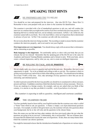 101 Helpful Hints for IELTS
SPEAKING TEST HINTS
BE PREPARED AND TRY TO RELAX
You should be on time and prepared for the interview. (See also IELTS Test - Basic Hint 3.)
Remember to have your passport with you to show to the examiner for identification.
The examiner is provided with a list of standardised questions to ask you, and will conduct the
interview in a manner that you might not be used to ifyou have not had some previous practice. The
Speaking Sub-test is a formal interview, not an ordinary conversation. In Parts 1 & 2 ofthe test, the
examiner cannot talk to you freely. He or she must follow a strict set of questions that is determined
in advance of your test. In Part 3 the examiner can talk with less restriction.
Do not worry about the interview being recorded. The recording is made to ensure that the examiner
conducts the interview properly, and is not used to test your English.
First impressions are very important. You should always reply with an answerthat is informative
and as interesting as possible.
Body language is also important. Sit comfortably and try to show with your body that you are
relaxed, but not too relaxed! Remember that the speaking part of the IELTS test is the same for
Academic and General Training Module candidates and is formal in style. With your body, aim to
create a relaxed impression, and by what you say, aim to create an intelligent impression.
BE WILLING TO TALK, AND BE POSITIVE
Do not simply reply yes or no to a question and wait for the next one. Remember, this test is your
opportunity to speak. Try to be as helpful and willing to talk as you can. The examiner is there to
guideyouastowhattosay andwill do as little ofthe talking as possible. You should aimto be talking
for at least 75-80% of the time. Also, take advantage of every question to show that you are an
interesting and informed person.
In order to present yourselfin the best way possible you should try to sound positive about your past,
present and future. Candidates sometimes think that absolute honesty is always necessary. However,
if you are studying in a foreign country, for example, and you are asked what you think of that
country, it is unwise to say that you think it is terrible - even if you believe it to be true!
The examiner is expecting to talk to a positive, intelligent and courteous candidate
THE EXAMINER FRAME
You have probably heard or been told by your English teacher that the examiner uses what is called
a "frame" from which to ask you questions. A frame is simply a set of pre-determined questions
on a topic. For example, in order to first getto know you, the examiner will ask a few questions about
your background, but he or she will only ask the questions in the chosen frame.
Does this mean you can find out from other students who have previously taken the test what the
questions are going to be in your test? Unfortunately, this is not possible! The use of frames does
not mean that all students hear exactly the same set ofquestions. In fact, there are many frames from
which the examiner can choose questions.
You might be interested to know that the introduction ofstandard sets ofquestions on various topics
74
www.IELTS4U.blogfa.com
 