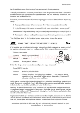 Speaking Test Hints
for all candidates means the accuracy of your assessment is further guaranteed.
Although you do not have to concern yourself about where the questions come from, it is essential
to understand that the standardisation of questions means that your answering technique is very
important (see Speaking Hint 86).
In addition, you should know thatthe examiner is giving you a score out of9 in four areas ofspeaking
ability:
1. Fluency and Coherence - (Does your speech flow? Can you be easily understood?)
2. Lexical Resource - (Do you use a reasonably wide range ofvocabulary in your speech?)
3.GrammaticalRangeandAccuracy-(DoyouuseEnglishgrammarproperlywhenyouspeak?)
4. Pronunciation - (Doyou useEnglish sounds, stress andintonationpatterns etc. correctly?)
Your final Band Score for the Speaking Sub-test is the average of these four scores.
MAKE GOOD USE OF THE QUESTIONS ASKED
If the situation was an ordinary conversation, it would be perfectly reasonable to answer some of
the questions with a short one or two word answer, but this is not an ordinary conversation.
Ordinary conversation
Question: Where do you come from?
Answer: Germany.
Question: Which part of Germany?
Notice that the questioner has asked a second question to get more detail.
Formal IELTS interview
Question: Where do you come from?
Answer: Germany. Hamburg. It's in the north, you know ... a very busy city with a
population of over one and half million people. But actually I live about 15
kilometres out of town - on a small farm.
In this case the candidate has given abriefbut satisfactory answerthat makes full use ofthe question
asked. Remember, especially in Parts 1 & 2 of the test, the examiner cannot ask further questions
to find out what you should have told him or her in the first place.
However, do not fall into the trap of trying to impress with large words and complex explanations.
A complicated answer is not necessarily better than a simple and concise answer because you can
easily become lost for words! The examiner is listening for a level of fluency, and hesitation does
not help your overall Band Score.
In general, itisbetterto give simple and accurate answers thancomplex, inaccurate answers. Simple
answers, however, do notmean one-wordanswers; this will preventyou from showingtheexaminer
how well you can speak and require the examiner to move on to the next question too soon.
Answer the questions infull when they are given to you - you are unlikely to get a
second chance to answer them
75
www.IELTS4U.blogfa.com
 