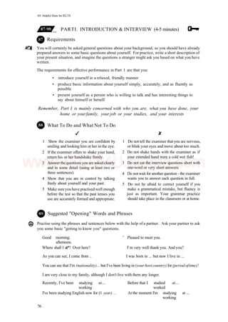 101 Helpful Hints for IELTS
PARTI. INTRODUCTION & INTERVIEW (4-5 minutes)
Requirements
You will certainly be asked general questions about your background, so you should have already
prepared answers to some basic questions about yourself. For practice, write a short description of
your present situation, and imagine the questions a stranger might ask you based on what you have
written.
The requirements for effective performance in Part 1 are that you:
• introduce yourself in a relaxed, friendly manner
• produce basic information about yourself simply, accurately, and as fluently as
possible
• present yourself as a person who is willing to talk and has interesting things to
say about himself or herself.
Remember, Part I is mainly concerned with who you are, what you have done, your
home or yourfamily, your job or your studies, and your interests
What To Do and What Not To Do
1 Show the examiner you are confident by
smiling and looking him or her in the eye.
2 If the examiner offers to shake your hand,
return his or her handshake firmly.
3 Answer the questions you are asked clearly
and in some detail (using at least two or
three sentences).
4 Show that you are in control by talking
freely about yourself and your past.
5 Make sureyou have practised well enough
before the test so that the past tenses you
use are accurately formed and appropnate.
1 Do not tell the examiner that you are nervous,
or blink your eyes and move about too much.
2 Do not shake hands with the examiner as if
your extended hand were a cold wet fish!
3 Do not cut the interview questions short with
one-word or very short answers.
4 Do not wait for another question - the examiner
wants you to answer each question in full.
5 Do not be afraid to correct yourself if you
make a grammatical mistake, but fluency is
just as important. Your grammar practice
should take place in the classroom or at home.
Suggested "Opening" Words and Phrases
Practise using the phrases and sentences below with the help of a partner. Ask your partner to ask
you some basic "getting to know you" questions.
Good morning. ' Pleased to meet you.
afternoon.
Where shall I sit*? Over here? I' m very well thank you. And you?
As you can see, I come from .. I was born in ... but now I live in ...
You can see that I'm (nationality)... but I've been living in (your host country) for (period oftime)!
I am very close to my family, although I don't live with them any longer.
Recently, I've been studying at... Before that I studied at...
working worked
I've been studying English now for (1 year) ... At the moment I'm studying at ...
working
76
www.IELTS4U.blogfa.com
 