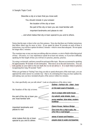 Speaking Test Hints
A Sample Topic Card:
Describe a city or a town that you know well.
You should include in your answer:
the location of the city or town
the part of the city or town you are most familiar with
important landmarks and places to visit
... and what makes that city or town special to you and to others.
Notice that the topic is there in the very first sentence. Note also that there are 4 further instructions
that follow (there may be more or less). If you speak for about 30 seconds on each of these 4
instructions, you will have spoken forabout 2 minutes - which is more than adequate. Do not speak
for longer than 2 minutes.
The examiner may or may not stop you talking after two minutes, so aim to finish within that period
of time. Of course, it is very important to speak for at least one minute, so if you have difficulty
speaking for that length of time you will have to practise, practise, practise.
Try using a wristwatch, and time yourselfon eachpart ofthe topic. Become accustomedto speaking
for approximately 30 seconds on one instruction. Then move on to the next instruction. You can
look quickly at your watch in the test itself, but we do not advise it. It is much better to practise
recognising how long 30 seconds "feels".
When you get better at "feeling" how long you take to speak about parts ofthe main topic, you can
approach the entire answer in a similar way - that is, by estimating how long you have spoken for,
and making sure you have included all parts of the answer within two minutes.
So, what specifically can you talk about? Look at a breakdown of the above topic:
the location of the city or town
the part of the city or town you
are most familiar with
important landmarks and
places to visit
what makes that city or town
special to you and to others
79
www.IELTS4U.blogfa.com
 