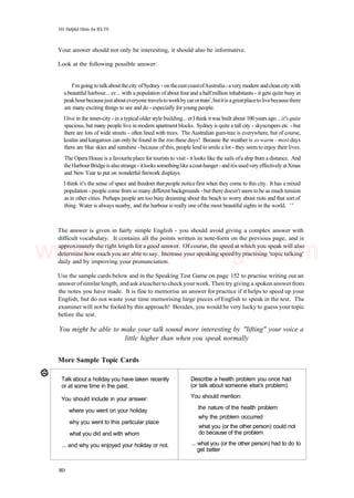 101 Helpful Hints for IELTS
Your answer should not only be interesting, it should also be informative.
Look at the following possible answer:
I'mgoing totalkaboutthecity ofSydney - ontheeastcoastofAustralia-avery modern andclean city with
a beautiful harbour... er... with a population of about fourand ahalf million inhabitants - it gets quite busy in
peakhourbecausejust about everyonetravelstoworkby car ortrain1
,butitis agreatplacetolivebecausethere
are many exciting things to see and do - especially for young people.
Ilive in the inner-city - in a typicalolderstyle building... erIthink itwas built about 100years ago ...it'squite
spacious, but many people live in modern apartment blocks. Sydney is quite a tall city - skyscrapers etc -but
there are lots of wide streets - often lined with trees. The Australian gum-tree is everywhere, but of course,
koalas and kangaroos can only be found in the zoo these days! Because the weather is so warm - most days
there are blue skies and sunshine -because of this, people lend to smile a lot - they seem to enjoy their lives.
The Opera House is a favouriteplace for tourists to visit - it looks like the sails ofa ship from a distance. And
theHarbourBridgeis also strange- itlookssomethinglikeacoat-hanger- anditisusedveryeffectivelyatXmas
and New Year to put on wonderful firework displays.
I think it's the sense of space and freedom that people notice first when they come to this city. It has a mixed
population - people come from so many different backgrounds -but there doesn't seem to be as much tension
as in other cities. Perhaps people are too busy dreaming about the beach to worry about riots and that sort of
thing. Water is always nearby, and the harbour is really one ofthe most beautiful sights in the world. ' '
The answer is given in fairly simple English - you should avoid giving a complex answer with
difficult vocabulary. It contains all the points written in note-form on the previous page, and is
approximately the right length for a good answer. Of course, the speed at which you speak will also
determine how much you are able to say. Increase your speaking speedby practising 'topic talking'
daily and by improving your pronunciation.
Use the sample cards below and in the Speaking Test Game on page 152 to practise writing out an
answer ofsimilarlength, and ask ateacherto checkyour work. Then try giving a spoken answerfrom
the notes you have made. It is fine to memorise an answer for practice if it helps to speed up your
English, but do not waste your time memorising large pieces of English to speak in the test. The
examiner will not be fooled by this approach! Besides, you would be very lucky to guess your topic
before the test.
You might be able to make your talk sound more interesting by "lifting" your voice a
little higher than when you speak normally
More Sample Topic Cards
Talk about a holiday you have taken recently
or at some time in the past.
You should include in your answer:
where you went on your holiday
why you went to this particular place
what you did and with whom
... and why you enjoyed your holiday or not.
Describe a health problem you once had
(or talk about someone else's problem).
You should mention:
the nature of the health problem
why the problem occurred
what you (or the other person) could not
do because of the problem
... what you (or the other person) had to do to
get better
80
www.IELTS4U.blogfa.com
 