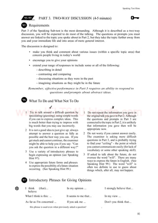 Speaking Test Hints
PART 3. TWO-WAY DISCUSSION (4-5 minutes)
Requirements
Part 3 of the Speaking Sub-test is the most demanding. Although it is described as a two-way
discussion, you will be expected to do most of the talking. The questions or prompts you must
answer are linked to the topic you spoke about in Part 2, but they take the topic further away from
you and your immediate life and into areas of more general interest.
The discussion is designed to:
• make you think and comment about various issues (within a specific topic area) that
concern people living in today's world
• encourage you to give your opinions
• extend your range of responses to include some or all of the following:
- describing in detail
- contrasting and comparing
- discussing situations as they were in the past
- imagining situations as they might be in the future
Remember, ejfective performance in Part 3 requires an ability to respond to
questions and prompts about abstract ideas.
What To Do and What Not To Do
1 Try to talk around a difficult question by
speculating (guessing), using simple words
if you can to express complex ideas. This
is much better than trying to impress with
big words that you may use incorrectly.
2 It is not a good idea to just give up; always
attempt to answer a question as fully as
possible and the best way you can. If you
get stuck and cannot continue, the examiner
might be able to help you if you say: "Can
you ask the question in a different way?"
3 Use a variety of introductory phrases to
begin expressing an opinion (see Speaking
Hint 97).
4 Use appropriate future forms and phrases
to express thepossibility ofafuture situation
occurring. (See Speaking Hint 99.)
1 Do not repeat the information you gave in
the original talkyou gave in Part 2. Although
the questions and prompts in Part 3 are
connectedtothetopic inPart 2, itis unlikely
that information you gave then will be
appropriate now.
2 Do not worry if you cannot answer easily.
The examiner is asking more difficult
questions in Part 3, and is probably trying
to find your "ceiling" - the point at which
you cannot communicate easily (for lack of
vocabulary or some other speaking skill).
3 If asked to talk about the future, do not
overuse the word "will". There are many
ways to express the future in English. (See
Speaking Hint 99.) The word "will" is
often too definite to use to guess about
things which, after all, may not happen.
Introductory Phrases for Giving Opinions
I think (that)... In my opinion ... I strongly believe that...
believe
What I think is this: ... It seems to me that... In my view ...
As far as I'm concerned ... If you ask me ... Don't you think that...
this phrase is used even when previously asked a question! ,
81
www.IELTS4U.blogfa.com
 