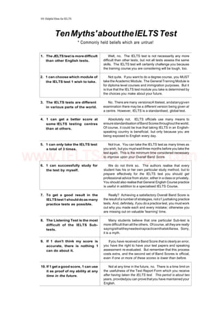 101 Helpful Hints for IELTS
TenMyths'abouttheIELTSTest
* Commonly held beliefs which are untrue!
1. The JELTS test is moredifficult
than other English tests.
2. 1 can choose which module of
the IELTS test 1 wish to take.
3. The IELTS tests are different
in various parts of the world.
4. 1 can get a better score at
some IELTS testing centres
than at others.
5. 1 can only take the IELTS test
a total of 3 times.
6. 1 can successfully study for
the test by myself.
7. To get a good result in the
IELTStest1shoulddoas many
practice tests as possible.
8. The Listening Test is the most
difficult of the IELTS Sub-
tests.
9. If 1 don't think my score is
accurate, there is nothing 1
can do about it.
10. If 1 get a good score, 1 can use
it as proof of my ability at any
time in the future.
Welt, no. The IELTS test is not necessarily any more
difficult than other tests, but not all tests assess the same
skills. The IELTS test will certainly challenge you because
the training course you are considering will be tough, too.
Not quite. If you want to do a degree course, you MUST
take the Academic Module. The General Training Module is
for diploma level courses and immigration purposes. But it
is true that the IELTS test module you take is determined by
the choices you make about your future.
No. There are many versionscA ttietest, andatanygiven
examination there may be a different version being given at
a centre. However, IELTS is a standardised, global test.
Absolutely not. IELTS officials use many means to
ensure standardisation ofBand Scores throughout the world.
Of course, it could be true that taking IELTS in an English-
speaking country is beneficial, but only because you are
being exposed to English every day.
Not true. You can take the IELTS test as many times as
you wish, butyou mustwaitthree months before you take the
test again. This is the minimum time considered necessary
to improve upon your Overall Band Score.
We do not think so. The authors realise that every
student has his or her own particular study method, but to
prepare effectively for the IELTS test you should get
professional advice from atutor, either in a class or privately.
You should also realisethat General English Course practice
is useful in addition to a specialised IELTS Course.
Really? Achieving a satisfactory Overall Band Score is
the resultofa numberof strategies, noto1 justtaking practice
tests. And, definitely, ifyou do a practice test, you must work
out why you made each and every mistake; otherwise you
are missing out on valuable 'learning' time.
Many students believe that one particular Sub-test is
more difficult than all the others. Ofcourse, all theyare realty
sayingisthattheyneedextrapracticeinthatskillarea. Sorry,
it is a myth.
If you have received a Band Score that is clearlyan error,
you have the right to have your test papers and speaking
assessment re-evaluated. But remember that this process
costs extra, and the second set of Band Scores is official,
even if one or more of these scores is lower than before.
Not at any time in the future, no. There is a time limit on
the usefulness of the Test Report Form which you receive
after having taken the IELTS test. This period is about two
years, providedyou can provethatyou have maintainedyour
English.
www.IELTS4U.blogfa.com
 