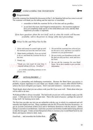 Speaking Test Hints
CONCLUDING THE INTERVIEW
Requirements
When the examiner has finished the discussion in Part 3, the Speaking Sub-test has come to an end.
The examiner will thank you for talking and the interview is concluded.
• remember to thank the examiner for his or her time and say goodbye.
• as you leave the room, don't forget to remain positive - the examiner might not
have yet completely made up his or her mind about your score, and the final
impression you make is important.
Ifyou have questions about the test itself, such as when the results will become
available, talk to the person in charge ofthe day's proceedings
What To Do and What Not To Do
1 Relax and remain in control right up until
the moment you leave the interview room.
2 Shake hands confidently, ifyou are invited
to do so, and thank the examiner for his or
her time.
3 Simply say:
"Thank you very much for your time. I
enjoyed talking with you. Goodbye."
... or a similar concluding sentence or two
of your own.
1 Do not tell the examiner how relieved you
are the test is over, and there is no need to
comment on your performance!
2 Do not overdo your friendliness at the end.
Be glad you did your best, smile and leave
the room.
3 Do not ask the examiner for your Band
Score. He or she is unable to give you that
information.
AFINALJWORD^...^
IELTS is a demanding and challenging examination. Because the Band Score you receive is
probably of great importance to your future you should a make a serious effort RIGHTNOW to
achieve the level ofEnglish you require. Don't wait until tomorrow - tomorrow never comes.
Think deeply about what you can achieve with your life ifyou score well. Think about what you
will be able to do later.
Well-placed effort is always rewarded. The hard work you do now will eventually make your life
easier. A little pain now for a lot ofgain later. That is the secret ofsuccess - perhaps the secret of
living itself- for learning never ends.
The first time you take any test you are unfamiliar with the way in which it is conducted and will
naturally feel slightly nervous. Many candidates take the IELTS test the first time for practice - to
get an accurate assessment of their level and to familiarise themselves with the process - before
taking it a second or even thirdtime. Eachtime you must wait forthree months before being allowed
to take the test again. It takes at least that period oftime to increase your overall Band Score by one
Band, and requires intensive daily study.
Good luck ... and remember the Golden Rule
83
www.IELTS4U.blogfa.com
 