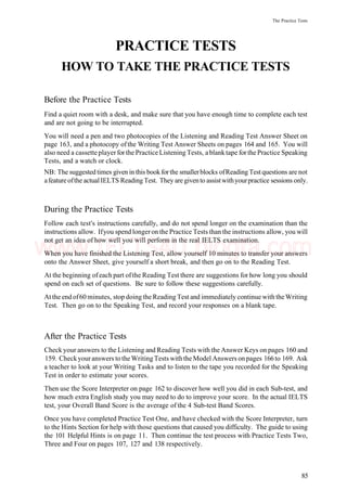 The Practice Tests
PRACTICE TESTS
HOW TO TAKE THE PRACTICE TESTS
Before the Practice Tests
Find a quiet room with a desk, and make sure that you have enough time to complete each test
and are not going to be interrupted.
You will need a pen and two photocopies of the Listening and Reading Test Answer Sheet on
page 163, and a photocopy of the Writing Test Answer Sheets on pages 164 and 165. You will
also need a cassetteplayerforthe Practice Listening Tests, ablanktape forthe Practice Speaking
Tests, and a watch or clock.
NB: The suggested times given in this bookfor the smallerblocks ofReading Test questions are not
afeature ofthe actual IELTS Reading Test. They are givento assistwithyourpractice sessions only.
During the Practice Tests
Follow each test's instructions carefully, and do not spend longer on the examination than the
instructions allow. Ifyou spend longeron the Practice Tests than the instructions allow, you will
not get an idea of how well you will perform in the real IELTS examination.
When you have finished the Listening Test, allow yourself 10 minutes to transfer your answers
onto the Answer Sheet, give yourself a short break, and then go on to the Reading Test.
At the beginning of each part ofthe Reading Test there are suggestions for how long you should
spend on each set of questions. Be sure to follow these suggestions carefully.
Atthe endof60 minutes, stop doing the Reading Test and immediately continue with theWriting
Test. Then go on to the Speaking Test, and record your responses on a blank tape.
After the Practice Tests
Check your answers to the Listening and Reading Tests with the Answer Keys on pages 160 and
159. Checkyouranswers totheWritingTests withtheModel Answers onpages 166to 169. Ask
a teacher to look at your Writing Tasks and to listen to the tape you recorded for the Speaking
Test in order to estimate your scores.
Then use the Score Interpreter on page 162 to discover how well you did in each Sub-test, and
how much extra English study you may need to do to improve your score. In the actual IELTS
test, your Overall Band Score is the average of the 4 Sub-test Band Scores.
Once you have completed Practice Test One, and have checked with the Score Interpreter, turn
to the Hints Section for help with those questions that caused you difficulty. The guide to using
the 101 Helpful Hints is on page 11. Then continue the test process with Practice Tests Two,
Three and Four on pages 107, 127 and 138 respectively.
85
www.IELTS4U.blogfa.com
 