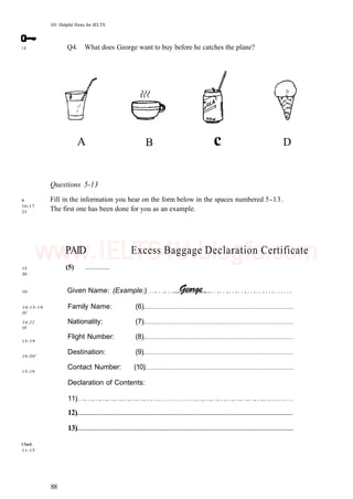 101 Helpful Hints for IELTS
18 Q4. What does George want to buy before he catches the plane?
B D
8
16-17
23
Questions 5-13
Fill in the information you hear on the form below in the spaces numbered 5-13.
The first one has been done for you as an example.
15
20
10
14-15-19
591
14-22
591
15-19
19-591
15-19
Check
11-15
PAID Excess Baggage Declaration Certificate
(5)
Given Name: (Example:)
Family Name: (6)
Nationality: (7)
Flight Number: (8)
Destination: (9)
Contact Number: (10)
Declaration of Contents:
11)
12)
13)
88
c
A
www.IELTS4U.blogfa.com
 