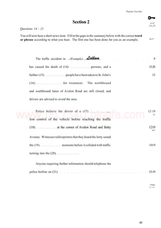 Practice Test One
Section 2
Questions 14 - 21
You will now hear a short news item. Fill in the gaps in the summary below with the correct word
or phrase according to what you hear. The first one has been done for you as an example.
6-10
23-25
16-17
The traffic accident in ...(Example)... 9
has caused the death of (14) persons, and a 15-20
further (15) peoplehave beentakento St. John's 15
(16) for treatment. The northbound
and southbound lanes of Avalon Road are still closed, and
drivers are advised to avoid the area.
Police believe the driver of a (17) ,... 12-19
21
lost control of the vehicle before reaching the traffic
(18) at the corner of Avalon Road and Batty 1219
65s
Avenue. Witnesses told reporters that they heard the lorry sound
the (19) moments before it collided with traffic 1019
turning into the (20)
Anyone requiring further information should telephone the
police hotline on (21) 15-19
Check:
11-15
89
www.IELTS4U.blogfa.com
 