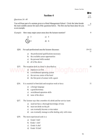 6-10
30-33
Practice Test One
Section 4
Questions 34- 40
You will hear part of a seminar given at a Hotel Management School. Circle the letter beside a
the most suitable answer for each of the questions below. The first one has been done for you 16
'17
as an example.
Example: How many major career areas does the lecturer mention? 9
a) 3 c) 5
4 d) 6
Q34. For each professional area the lecturer discusses: 19 •31
20
a) the professional qualifications necessary
b) the available career opportunities
c) the personal skills needed
d) all of the above
Q35. The reception desk in a hotel is described as: 30
a) impressive at first
b) a switchboard operating system
c) the nervous centre of the hotel
d) the first point of contact with a guest
Q36. It is essential in front desk and reception work to have: 31
a) a foreign language
b) a good dictionary
c) switchboard operation skills
d) none of the above
Q37. The lecturer says that a member of a drink and bar service team:
a) need not have a thorough knowledge of wine
b) must not drink on the job
c) can eventually become a wine maker
d) can eventually manage a cellar dealing only with wines
Q38. The most experienced cook is a:
a) Grade 3 chef
b) Grade 1 chef
c) Grade A chef
d) Grade 10 chef
91
www.IELTS4U.blogfa.com
 