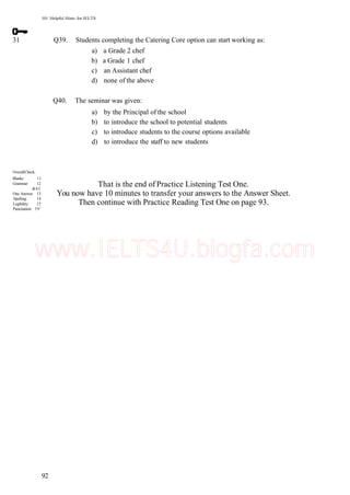 101 Helpful Hints for IELTS
31 Q39. Students completing the Catering Core option can start working as:
a) a Grade 2 chef
b) a Grade 1 chef
c) an Assistant chef
d) none of the above
Q40. The seminar was given:
a) by the Principal of the school
b) to introduce the school to potential students
c) to introduce students to the course options available
d) to introduce the staff to new students
OverallCheck:
Blanks: 11
Grammar 12
&65
One Answer: 13
Spelling: 14
Legibility: 15
Punctuation: 591
That is the end of Practice Listening Test One.
You now have 10 minutes to transfer your answers to the Answer Sheet.
Then continue with Practice Reading Test One on page 93.
92
www.IELTS4U.blogfa.com
 