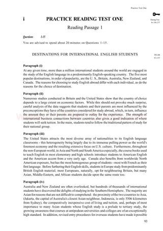 Practice Test One
i PRACTICE READING TEST ONE
Reading Passage 1
Questions 1-15
You are advised to spend about 20 minutes on Questions 1-15.
DESTINATIONS FOR INTERNATIONAL ENGLISH STUDENTS
Paragraph (i)
At any given time, more than a million international students around the world are engaged in
the study ofthe English language in a predominantly English-speaking country. The five most
popular destinations, in order of popularity, are the U. S., Britain, Australia, New Zealand, and
Canada. The reasons for choosing to study English abroad differ with each individual, as do the
reasons for the choice of destination.
Paragraph (ii)
Numerous studies conducted in Britain and the United States show that the country of choice
depends to a large extent on economic factors. While this should not provoke much surprise,
careful analysis of the data suggests that students and their parents are most influenced by the
preconceptions they have ofthe countries considered for study abroad, which, in turn, influence
the amount they or their parents are prepared to outlay for the experience. The strength of
international business connections between countries also gives a good indication of where
students will seek tuition. In the main, students tend to follow the traditional pattern of study for
their national group.
Paragraph (iii)
The United States attracts the most diverse array of nationalities to its English language
classrooms - this heterogeneity being largely due to its immense pulling power as the world's
foremost economy and the resulting extensive focus on U.S. culture. Furthermore, throughout
the non-European world, in Asia andNorth and SouthAmericaespecially, the coursebooks used
to teach English in most elementary and high schools introduce students to American English
and the American accent from a very early age. Canada also benefits from worldwide North
American exposure, but has the most homogenous group of students - most with French as their
firstlanguage. Before furthering theirEnglish skills, students in Europe study frompredominantly
British English material; most Europeans, naturally, opt for neighbouring Britain, but many
Asian, Middle-Eastern, and African students decide upon the same route too.
Paragraph (iv)
Australia and New Zealand are often overlooked, but hundreds of thousands of international
students have discovered the delights ofstudying in the Southern Hemisphere. The majority are
Asian forreasons that are not difficult to comprehend: the proximity ofthe two countries to Asia,
(Jakarta, the capital of Australia's closest Asian neighbour, Indonesia, is only 5506 kilometres
from Sydney), the comparatively inexpensive cost of living and tuition, and, perhaps of most
importance to many Asian students whose English study is a prelude to tertiary study, the
growing awareness that courses at antipodean universities and colleges are of an exceptionally
high standard. In addition, revised entry procedures for overseas students have made it possible
93
During Test:
6-10-37
38-44
51-57
www.IELTS4U.blogfa.com
 
